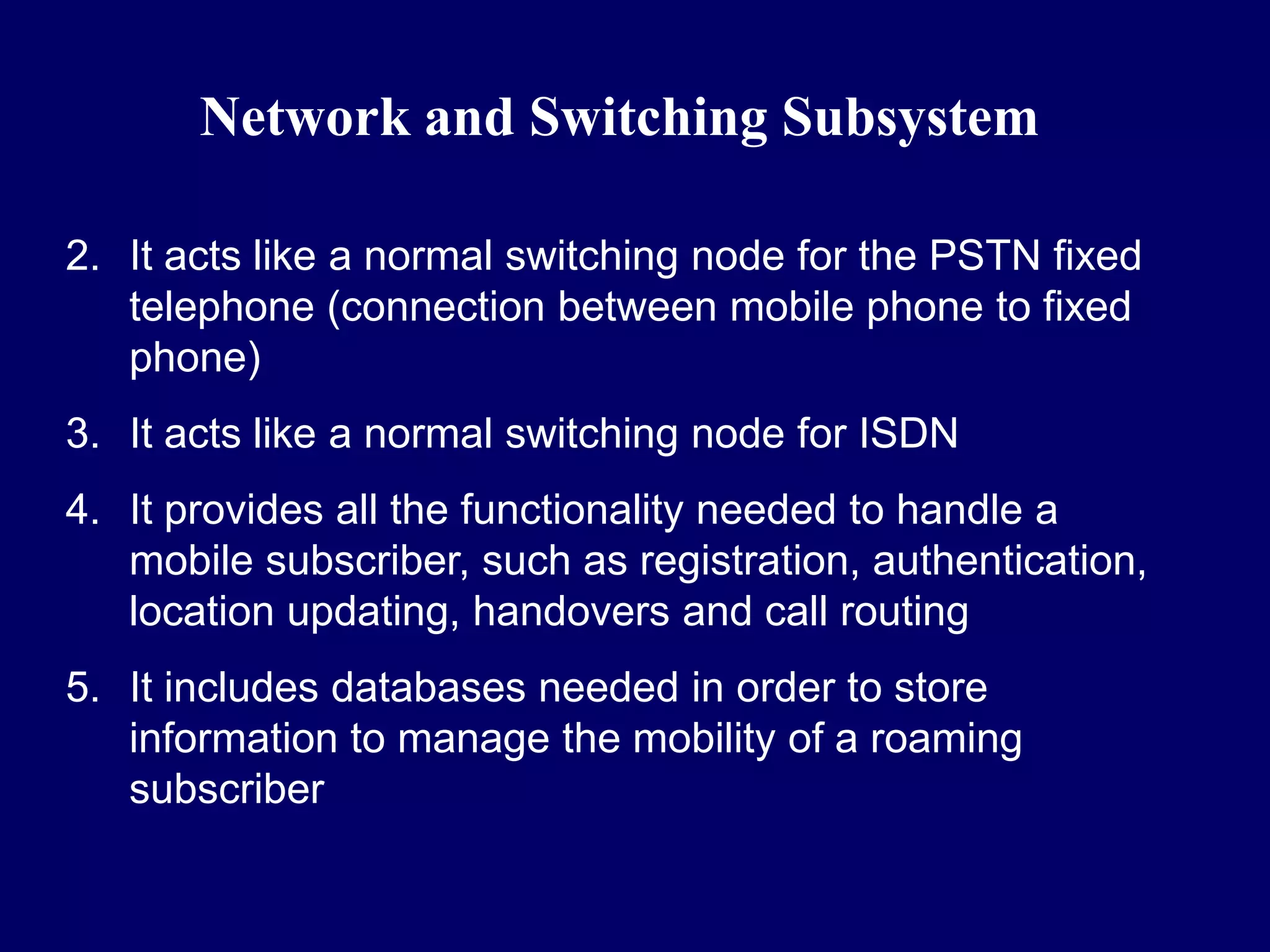 Network and Switching Subsystem

2. It acts like a normal switching node for the PSTN fixed
   telephone (connection between mobile phone to fixed
   phone)
3. It acts like a normal switching node for ISDN
4. It provides all the functionality needed to handle a
   mobile subscriber, such as registration, authentication,
   location updating, handovers and call routing
5. It includes databases needed in order to store
   information to manage the mobility of a roaming
   subscriber
 