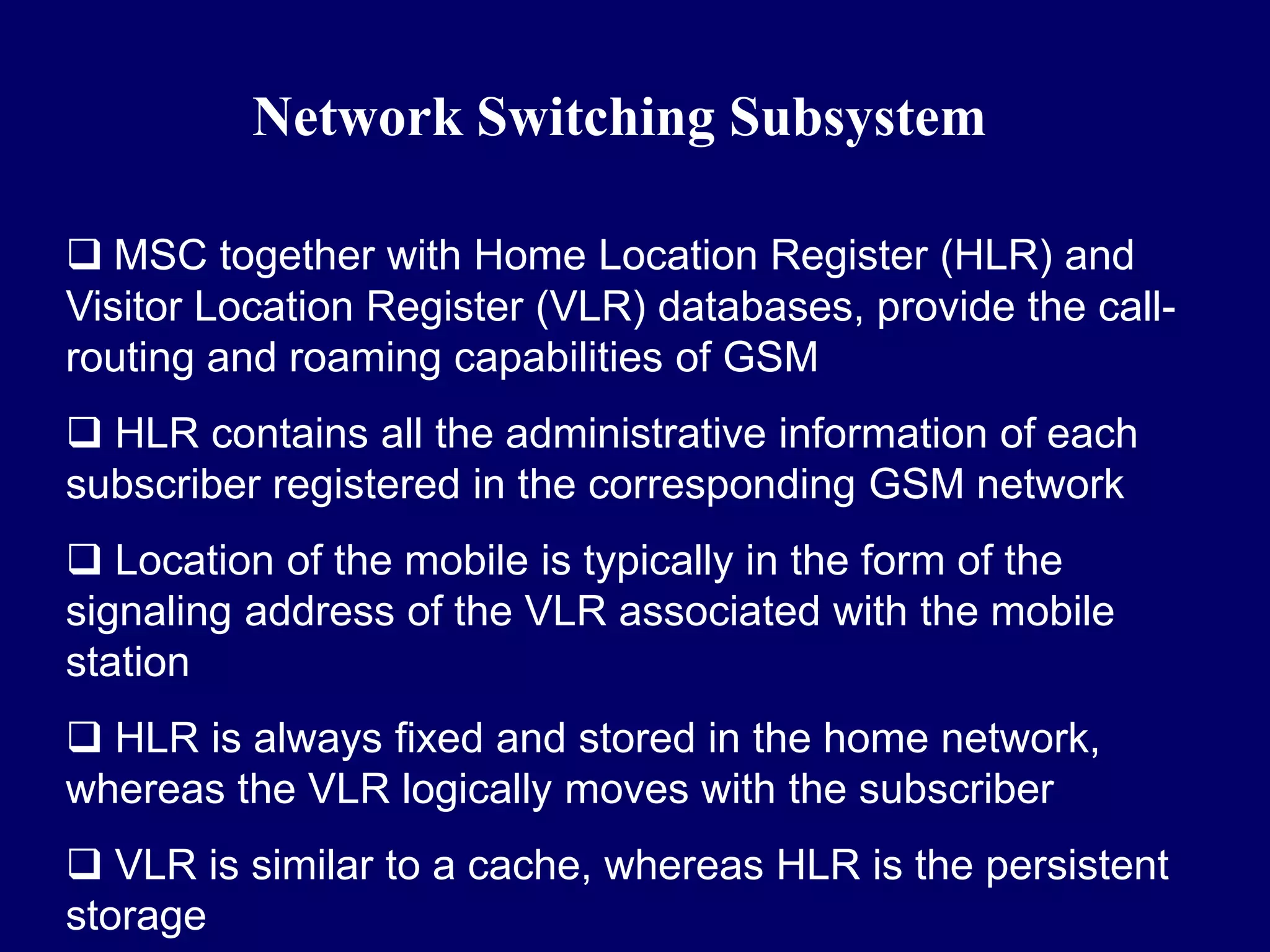 Network Switching Subsystem

 MSC together with Home Location Register (HLR) and
Visitor Location Register (VLR) databases, provide the call-
routing and roaming capabilities of GSM
 HLR contains all the administrative information of each
subscriber registered in the corresponding GSM network
 Location of the mobile is typically in the form of the
signaling address of the VLR associated with the mobile
station
 HLR is always fixed and stored in the home network,
whereas the VLR logically moves with the subscriber
 VLR is similar to a cache, whereas HLR is the persistent
storage
 