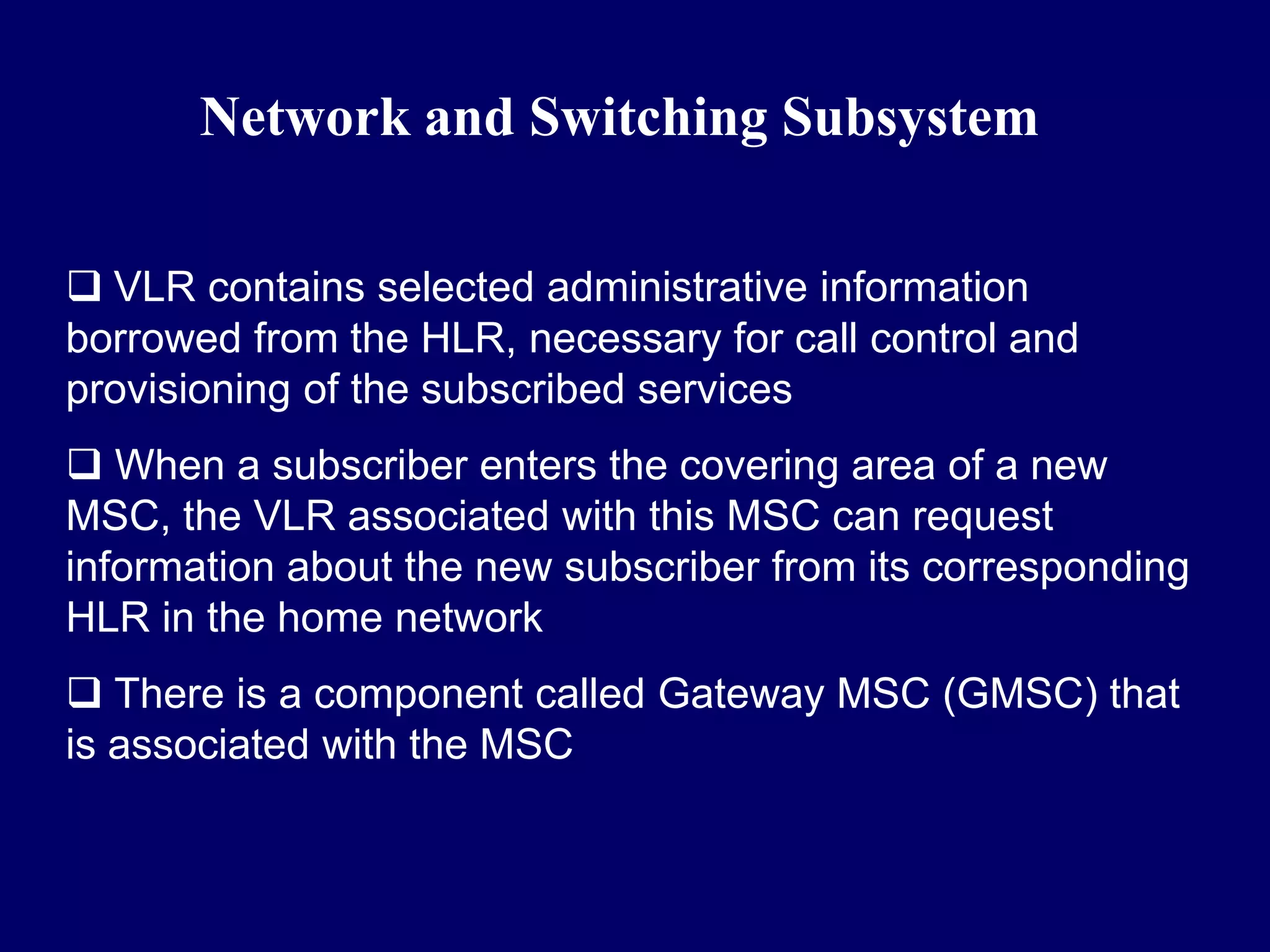 Network and Switching Subsystem

 VLR contains selected administrative information
borrowed from the HLR, necessary for call control and
provisioning of the subscribed services
 When a subscriber enters the covering area of a new
MSC, the VLR associated with this MSC can request
information about the new subscriber from its corresponding
HLR in the home network
 There is a component called Gateway MSC (GMSC) that
is associated with the MSC
 