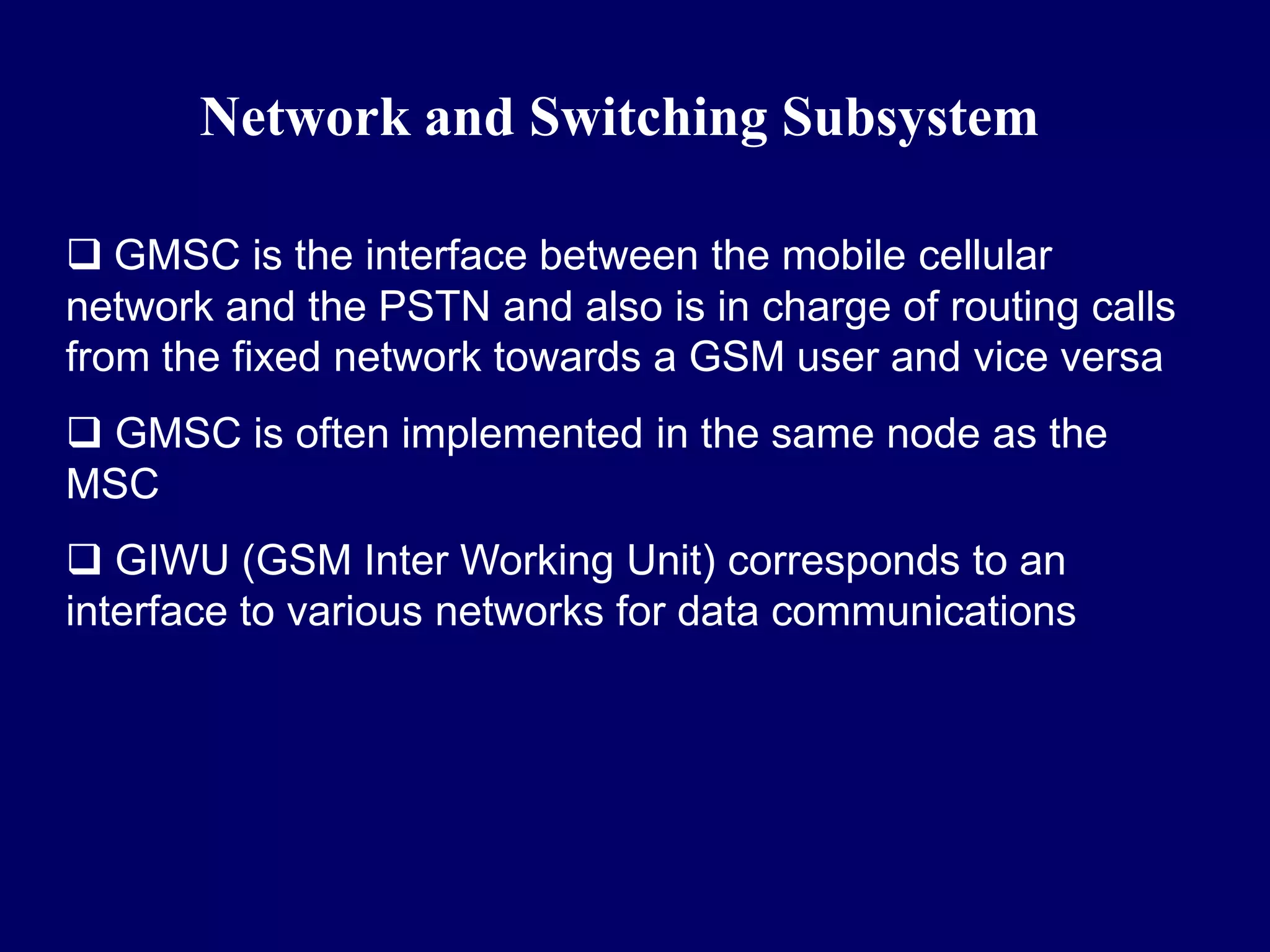 Network and Switching Subsystem

 GMSC is the interface between the mobile cellular
network and the PSTN and also is in charge of routing calls
from the fixed network towards a GSM user and vice versa
 GMSC is often implemented in the same node as the
MSC
 GIWU (GSM Inter Working Unit) corresponds to an
interface to various networks for data communications
 