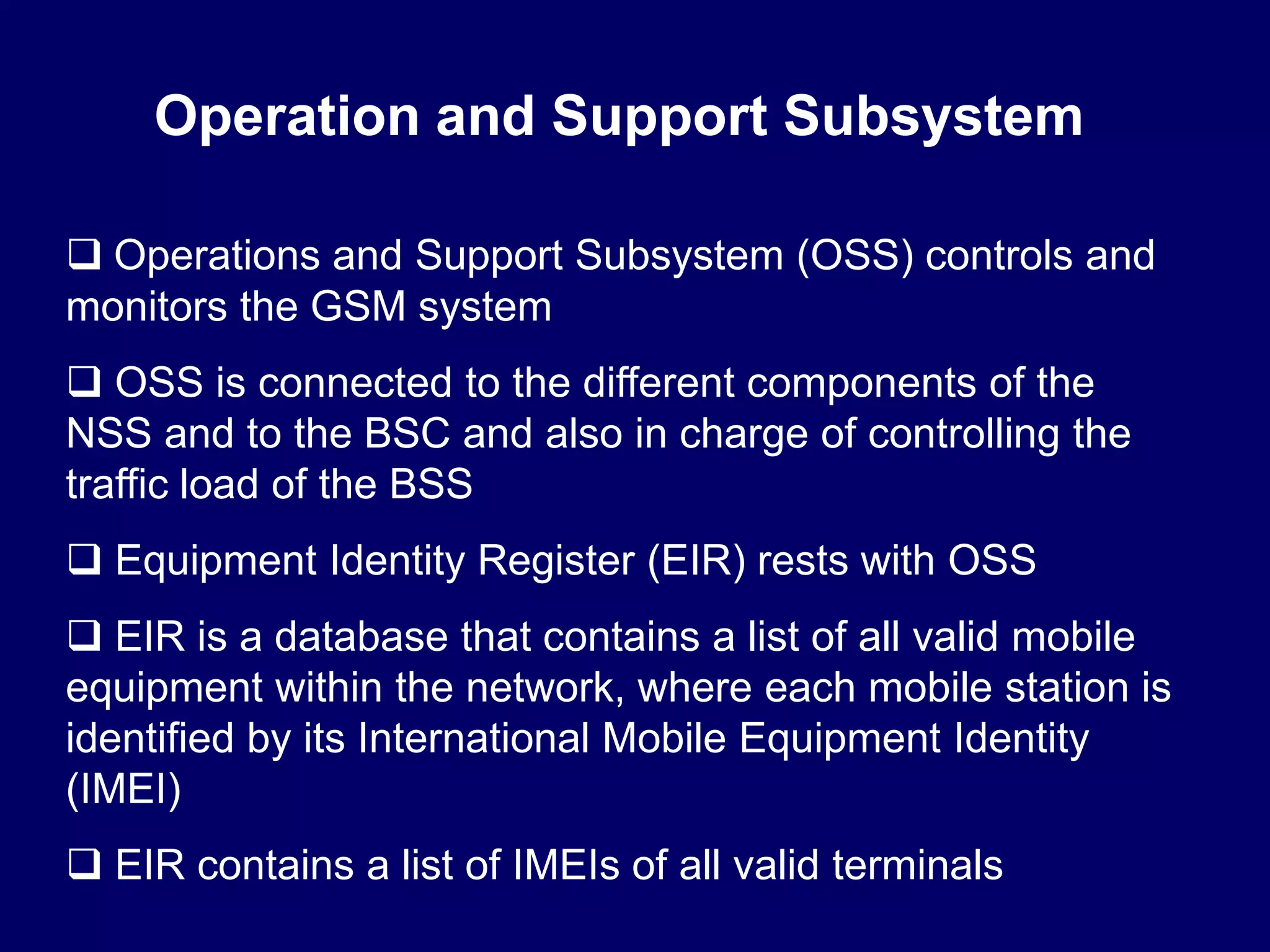 Operation and Support Subsystem

 Operations and Support Subsystem (OSS) controls and
monitors the GSM system
 OSS is connected to the different components of the
NSS and to the BSC and also in charge of controlling the
traffic load of the BSS
 Equipment Identity Register (EIR) rests with OSS
 EIR is a database that contains a list of all valid mobile
equipment within the network, where each mobile station is
identified by its International Mobile Equipment Identity
(IMEI)
 EIR contains a list of IMEIs of all valid terminals
 