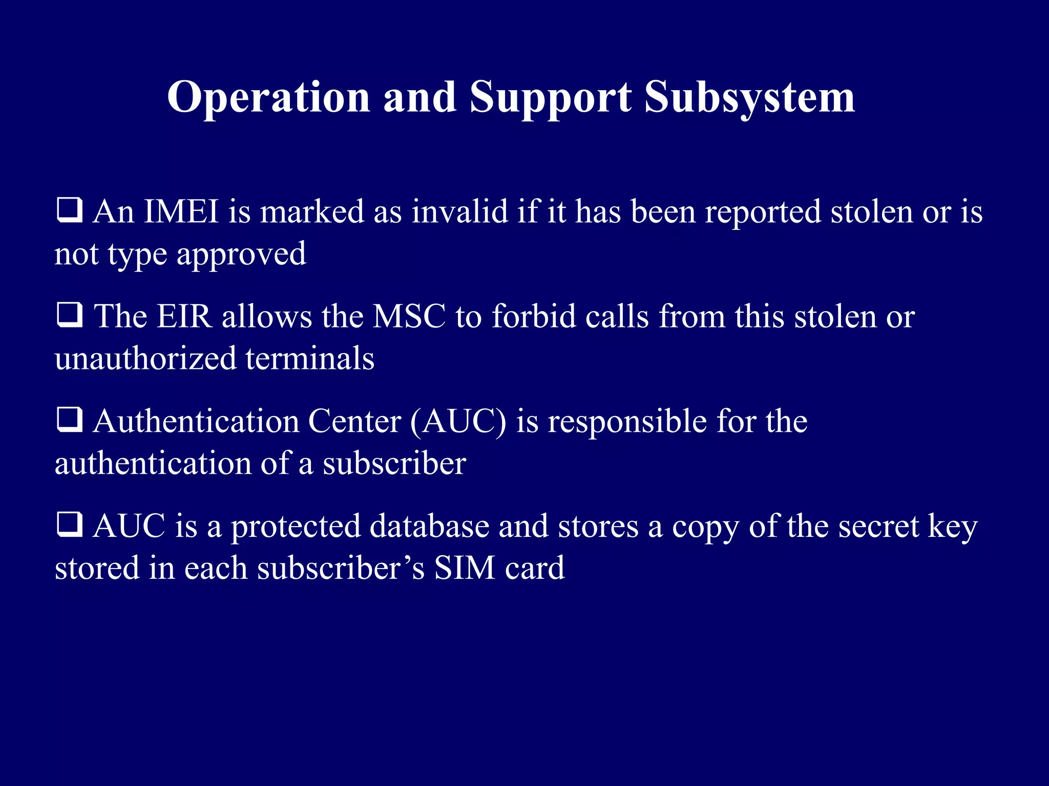 Operation and Support Subsystem

 An IMEI is marked as invalid if it has been reported stolen or is
not type approved
 The EIR allows the MSC to forbid calls from this stolen or
unauthorized terminals
 Authentication Center (AUC) is responsible for the
authentication of a subscriber
 AUC is a protected database and stores a copy of the secret key
stored in each subscriber’s SIM card
 