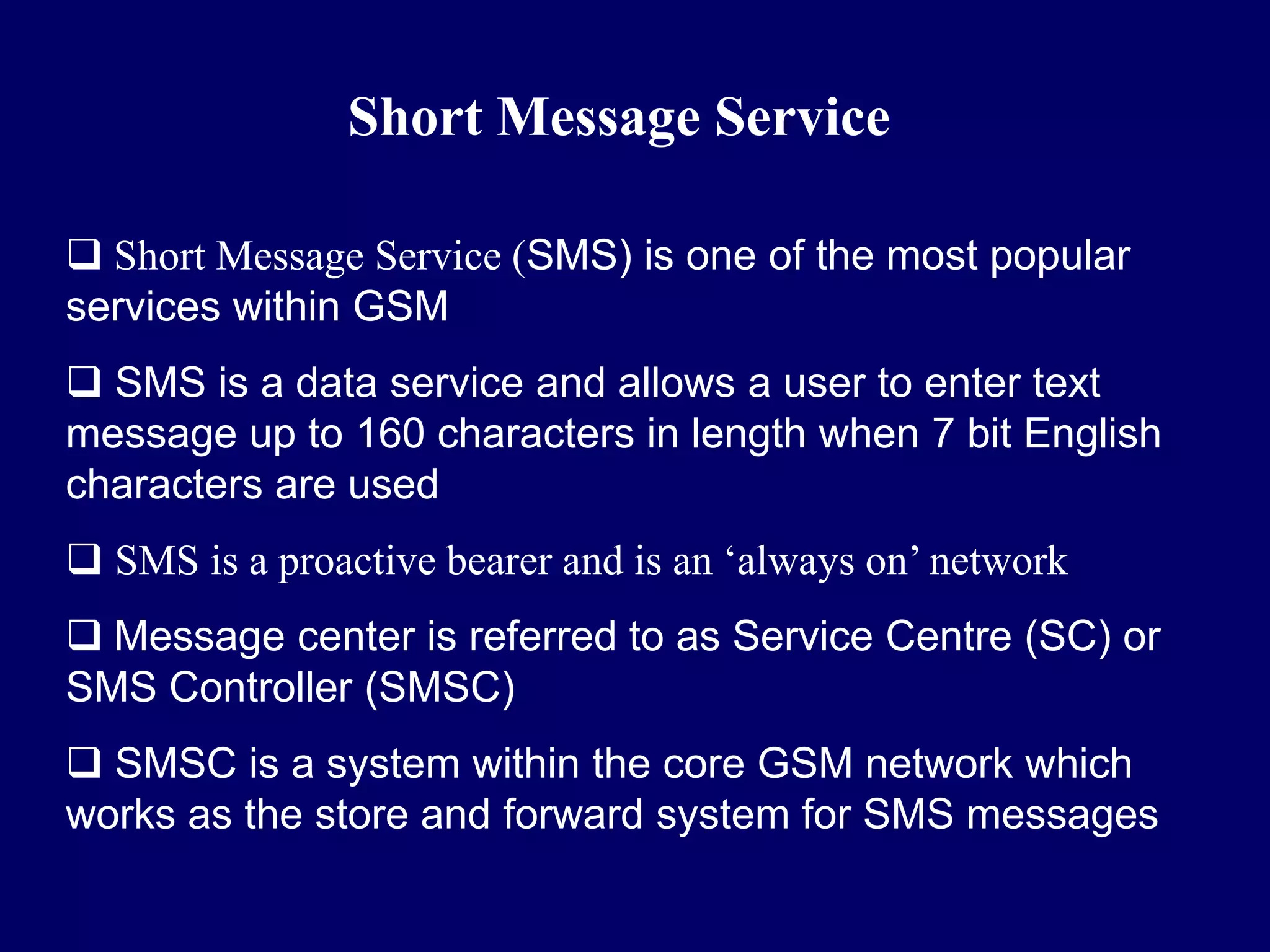 Short Message Service

 Short Message Service (SMS) is one of the most popular
services within GSM
 SMS is a data service and allows a user to enter text
message up to 160 characters in length when 7 bit English
characters are used
 SMS is a proactive bearer and is an ‘always on’ network
 Message center is referred to as Service Centre (SC) or
SMS Controller (SMSC)
 SMSC is a system within the core GSM network which
works as the store and forward system for SMS messages
 