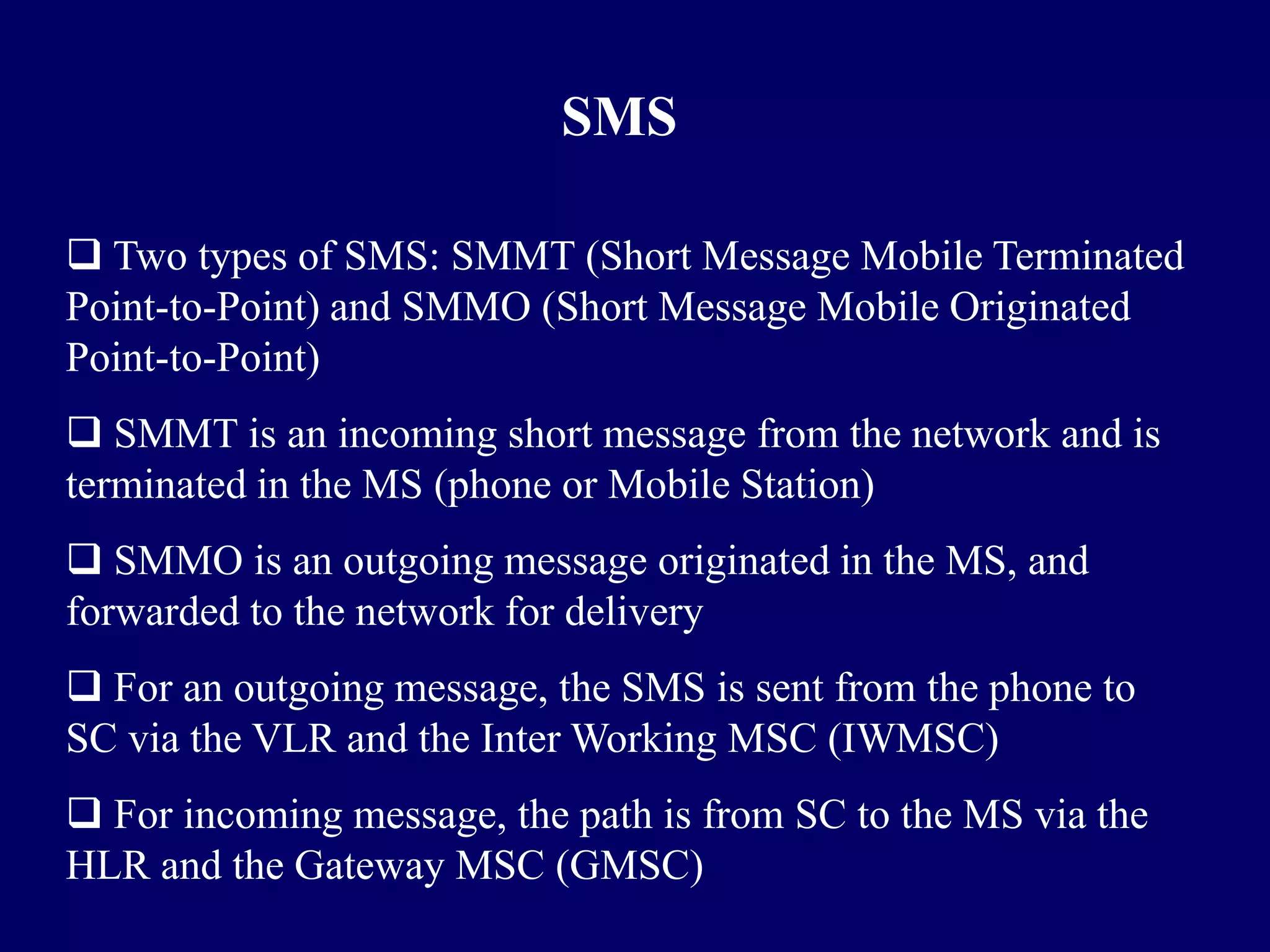 SMS

 Two types of SMS: SMMT (Short Message Mobile Terminated
Point-to-Point) and SMMO (Short Message Mobile Originated
Point-to-Point)
 SMMT is an incoming short message from the network and is
terminated in the MS (phone or Mobile Station)
 SMMO is an outgoing message originated in the MS, and
forwarded to the network for delivery
 For an outgoing message, the SMS is sent from the phone to
SC via the VLR and the Inter Working MSC (IWMSC)
 For incoming message, the path is from SC to the MS via the
HLR and the Gateway MSC (GMSC)
 