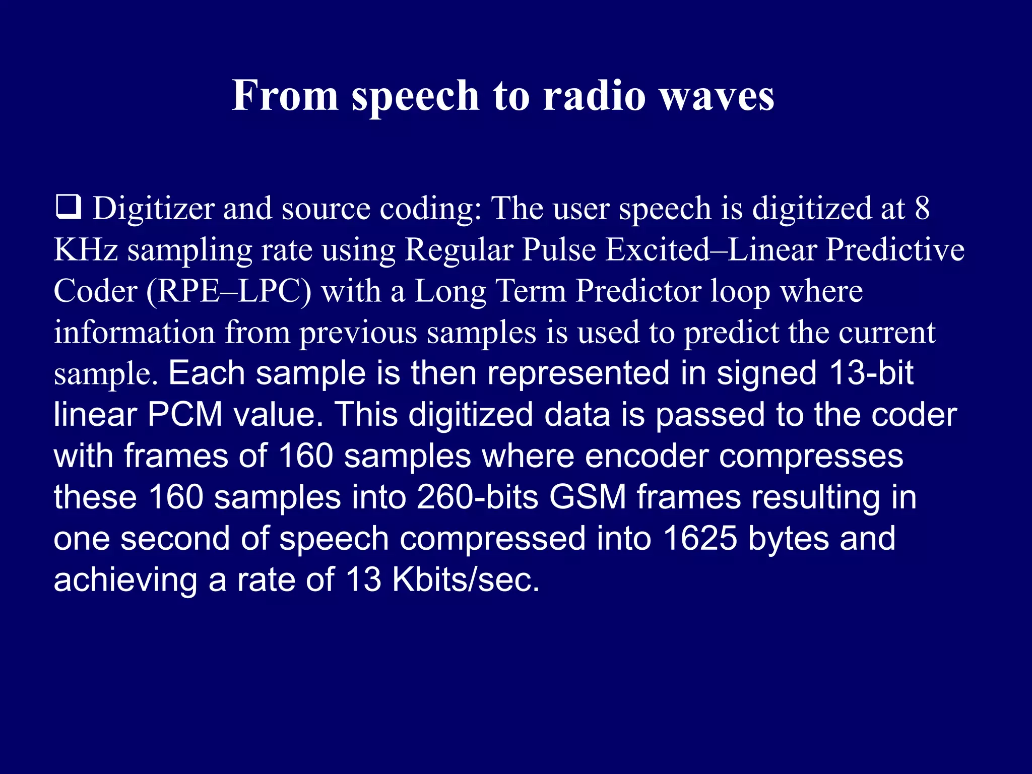 From speech to radio waves

 Digitizer and source coding: The user speech is digitized at 8
KHz sampling rate using Regular Pulse Excited–Linear Predictive
Coder (RPE–LPC) with a Long Term Predictor loop where
information from previous samples is used to predict the current
sample. Each sample is then represented in signed 13-bit
linear PCM value. This digitized data is passed to the coder
with frames of 160 samples where encoder compresses
these 160 samples into 260-bits GSM frames resulting in
one second of speech compressed into 1625 bytes and
achieving a rate of 13 Kbits/sec.
 