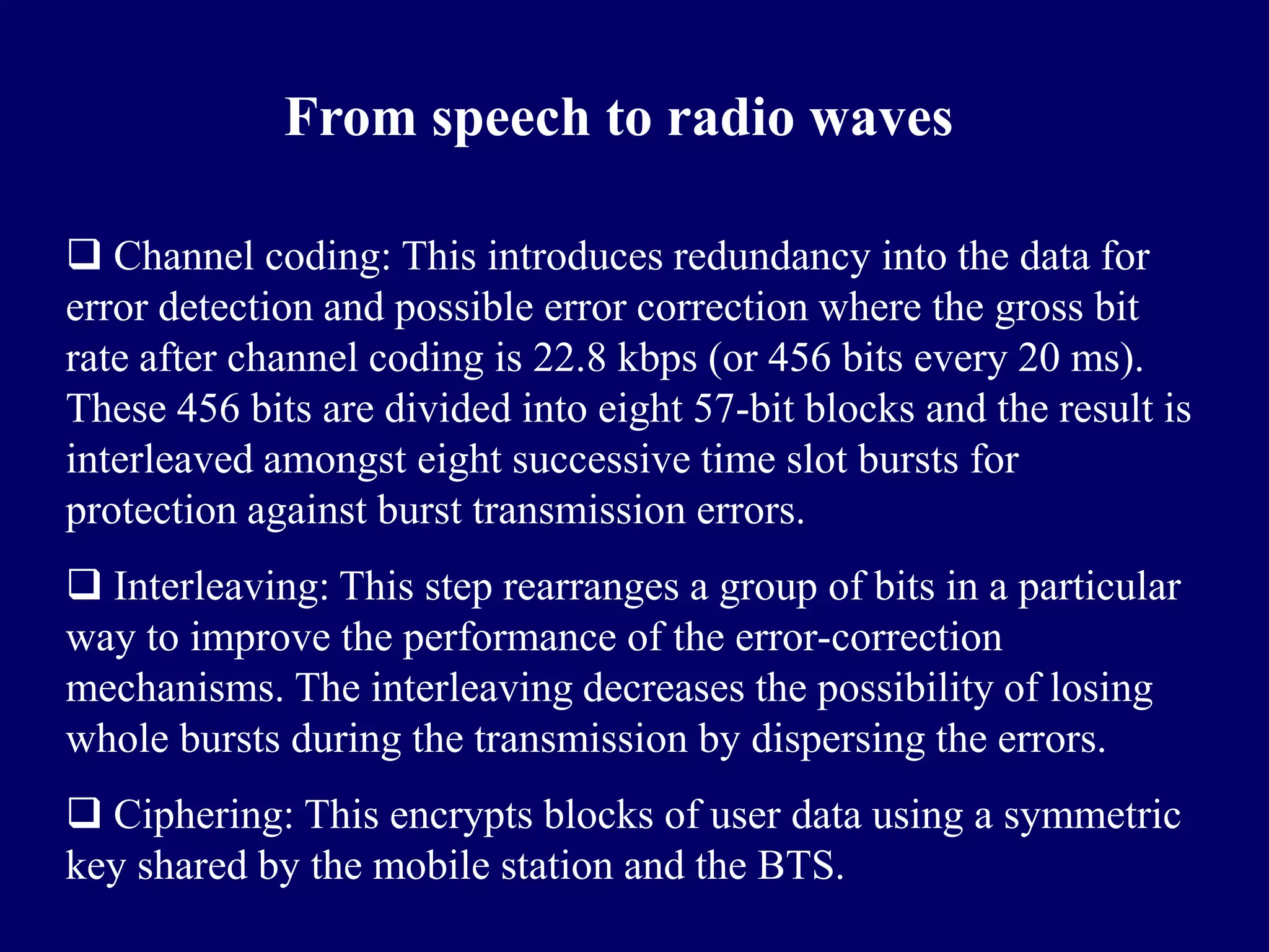 From speech to radio waves

 Channel coding: This introduces redundancy into the data for
error detection and possible error correction where the gross bit
rate after channel coding is 22.8 kbps (or 456 bits every 20 ms).
These 456 bits are divided into eight 57-bit blocks and the result is
interleaved amongst eight successive time slot bursts for
protection against burst transmission errors.
 Interleaving: This step rearranges a group of bits in a particular
way to improve the performance of the error-correction
mechanisms. The interleaving decreases the possibility of losing
whole bursts during the transmission by dispersing the errors.
 Ciphering: This encrypts blocks of user data using a symmetric
key shared by the mobile station and the BTS.
 
