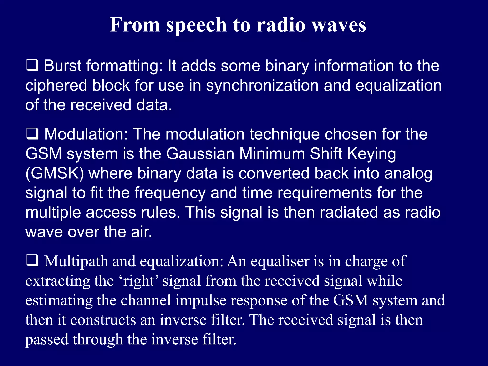 From speech to radio waves
 Burst formatting: It adds some binary information to the
ciphered block for use in synchronization and equalization
of the received data.
 Modulation: The modulation technique chosen for the
GSM system is the Gaussian Minimum Shift Keying
(GMSK) where binary data is converted back into analog
signal to fit the frequency and time requirements for the
multiple access rules. This signal is then radiated as radio
wave over the air.
 Multipath and equalization: An equaliser is in charge of
extracting the ‘right’ signal from the received signal while
estimating the channel impulse response of the GSM system and
then it constructs an inverse filter. The received signal is then
passed through the inverse filter.
 