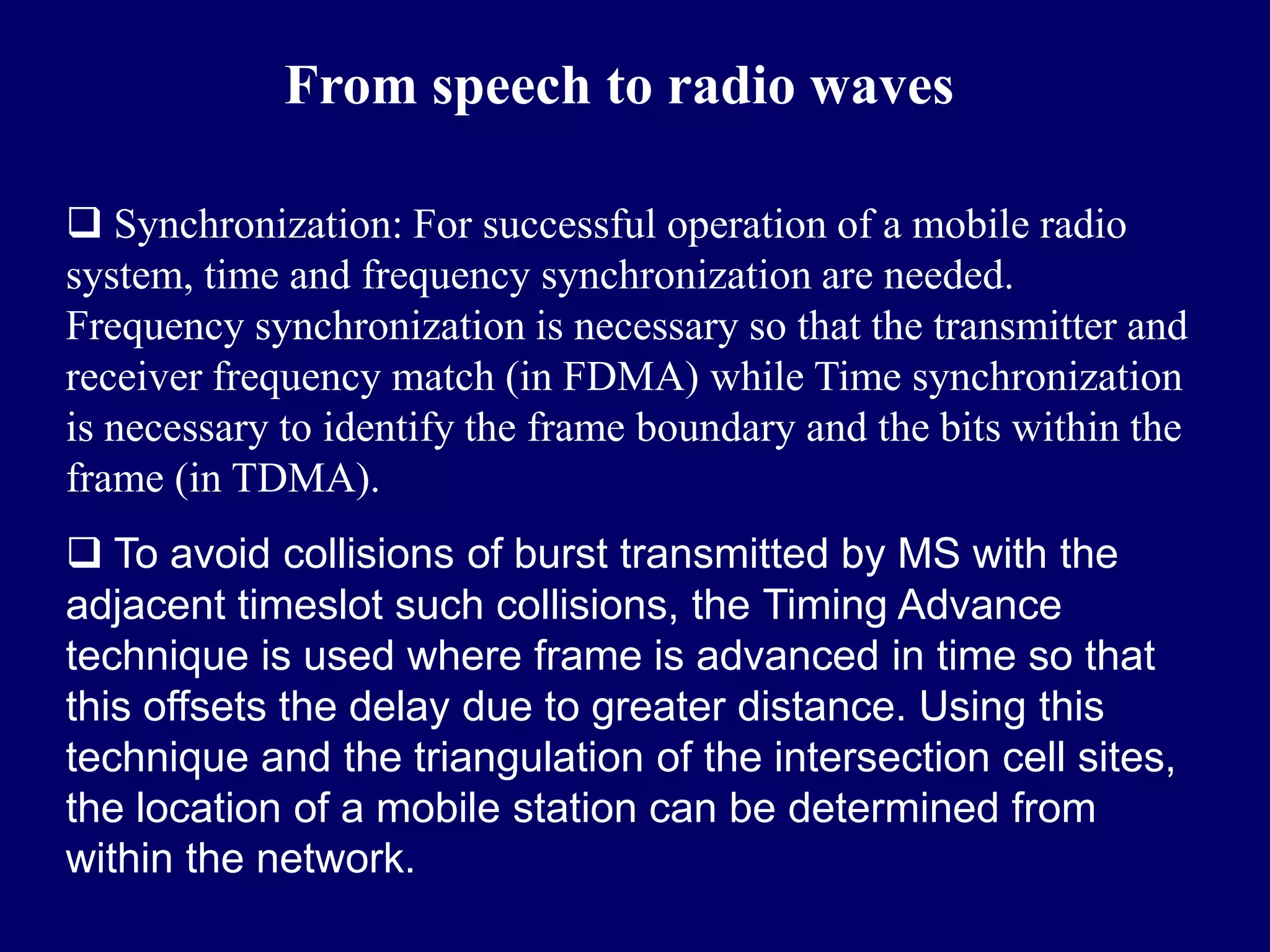 From speech to radio waves

 Synchronization: For successful operation of a mobile radio
system, time and frequency synchronization are needed.
Frequency synchronization is necessary so that the transmitter and
receiver frequency match (in FDMA) while Time synchronization
is necessary to identify the frame boundary and the bits within the
frame (in TDMA).
 To avoid collisions of burst transmitted by MS with the
adjacent timeslot such collisions, the Timing Advance
technique is used where frame is advanced in time so that
this offsets the delay due to greater distance. Using this
technique and the triangulation of the intersection cell sites,
the location of a mobile station can be determined from
within the network.
 