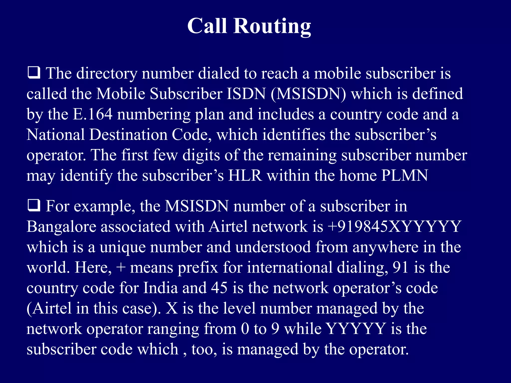 Call Routing

 The directory number dialed to reach a mobile subscriber is
called the Mobile Subscriber ISDN (MSISDN) which is defined
by the E.164 numbering plan and includes a country code and a
National Destination Code, which identifies the subscriber’s
operator. The first few digits of the remaining subscriber number
may identify the subscriber’s HLR within the home PLMN
 For example, the MSISDN number of a subscriber in
Bangalore associated with Airtel network is +919845XYYYYY
which is a unique number and understood from anywhere in the
world. Here, + means prefix for international dialing, 91 is the
country code for India and 45 is the network operator’s code
(Airtel in this case). X is the level number managed by the
network operator ranging from 0 to 9 while YYYYY is the
subscriber code which , too, is managed by the operator.
 