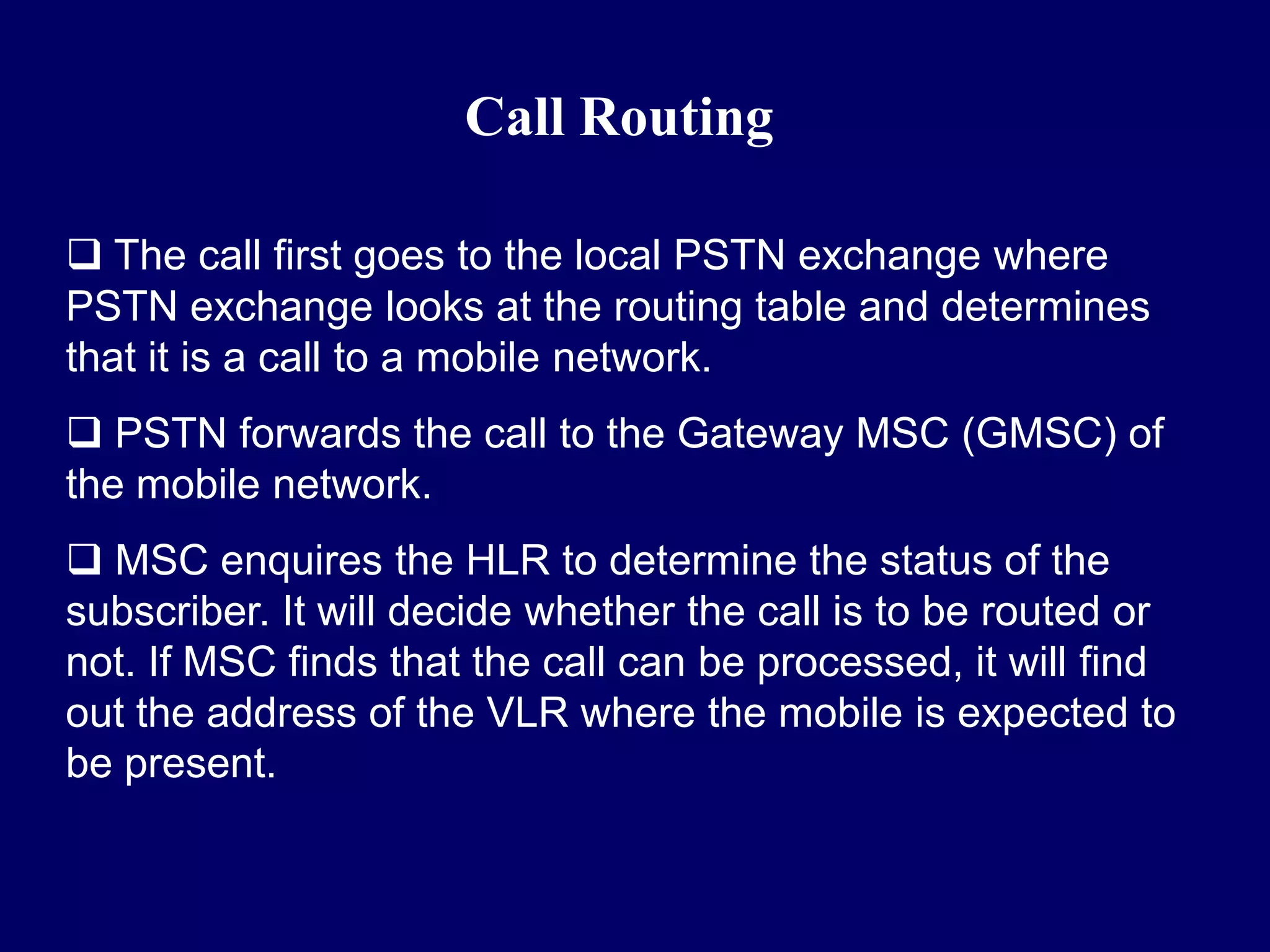 Call Routing

 The call first goes to the local PSTN exchange where
PSTN exchange looks at the routing table and determines
that it is a call to a mobile network.
 PSTN forwards the call to the Gateway MSC (GMSC) of
the mobile network.
 MSC enquires the HLR to determine the status of the
subscriber. It will decide whether the call is to be routed or
not. If MSC finds that the call can be processed, it will find
out the address of the VLR where the mobile is expected to
be present.
 