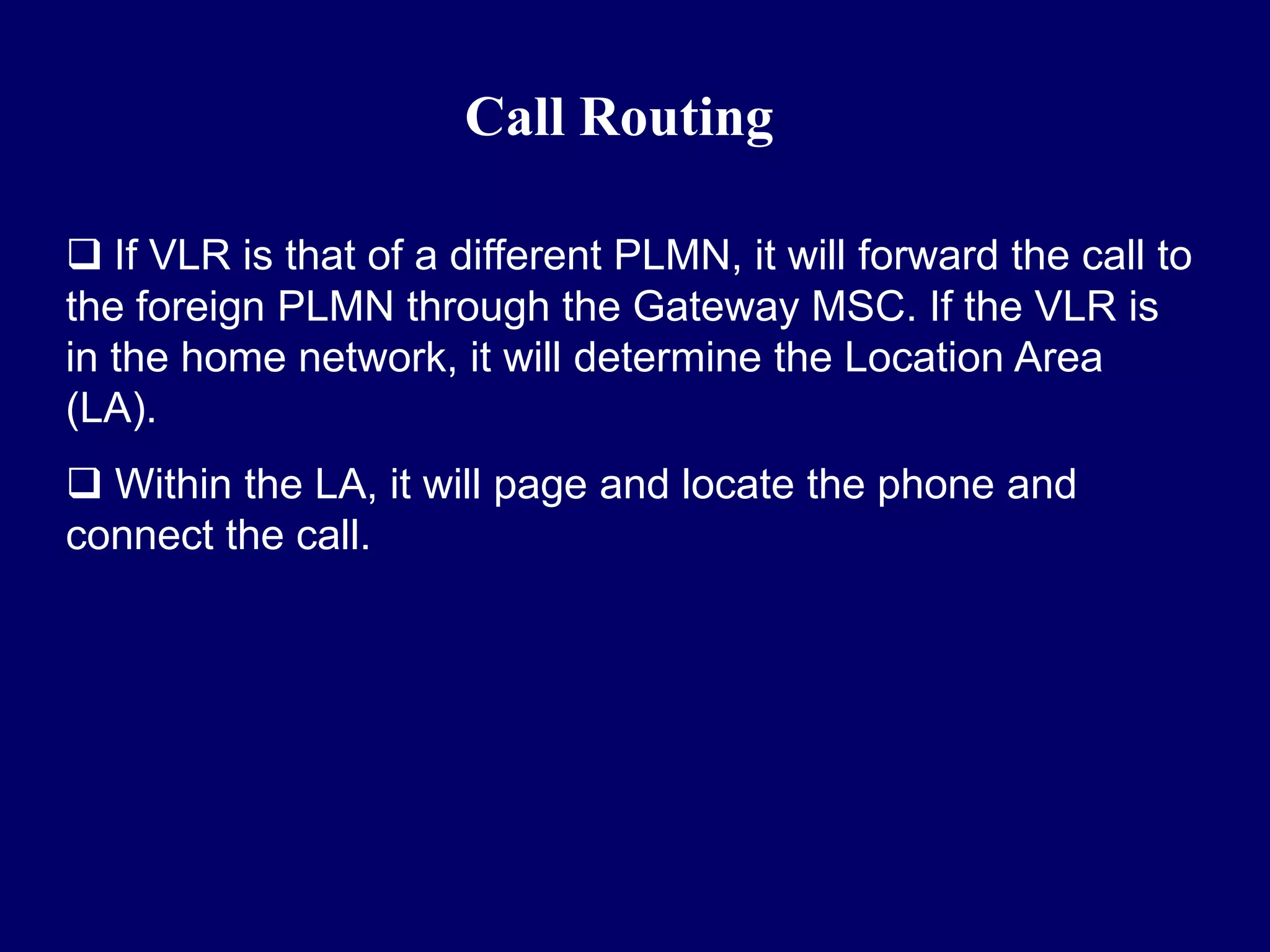 Call Routing

 If VLR is that of a different PLMN, it will forward the call to
the foreign PLMN through the Gateway MSC. If the VLR is
in the home network, it will determine the Location Area
(LA).
 Within the LA, it will page and locate the phone and
connect the call.
 