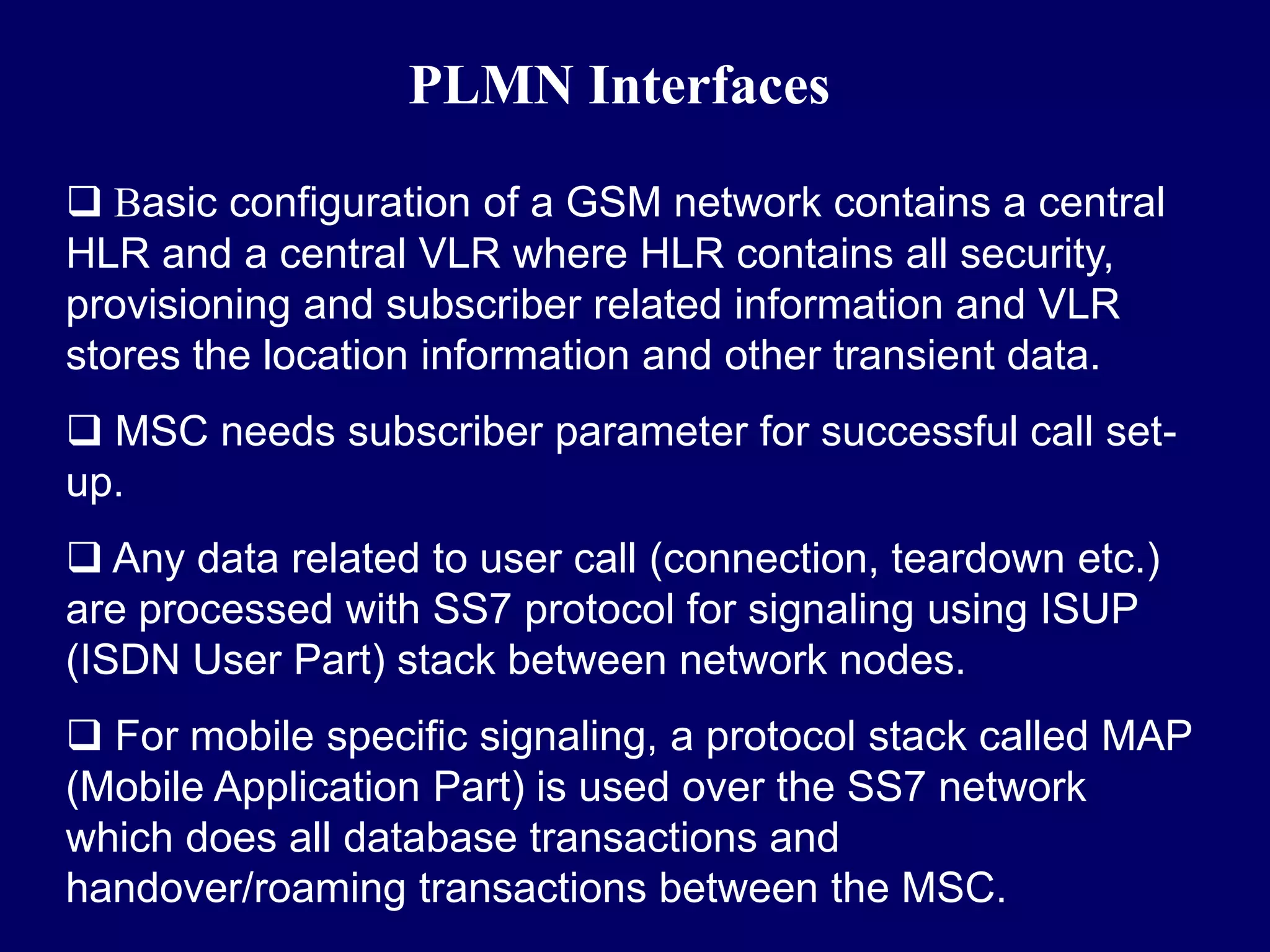 PLMN Interfaces

 Basic configuration of a GSM network contains a central
HLR and a central VLR where HLR contains all security,
provisioning and subscriber related information and VLR
stores the location information and other transient data.
 MSC needs subscriber parameter for successful call set-
up.
 Any data related to user call (connection, teardown etc.)
are processed with SS7 protocol for signaling using ISUP
(ISDN User Part) stack between network nodes.
 For mobile specific signaling, a protocol stack called MAP
(Mobile Application Part) is used over the SS7 network
which does all database transactions and
handover/roaming transactions between the MSC.
 