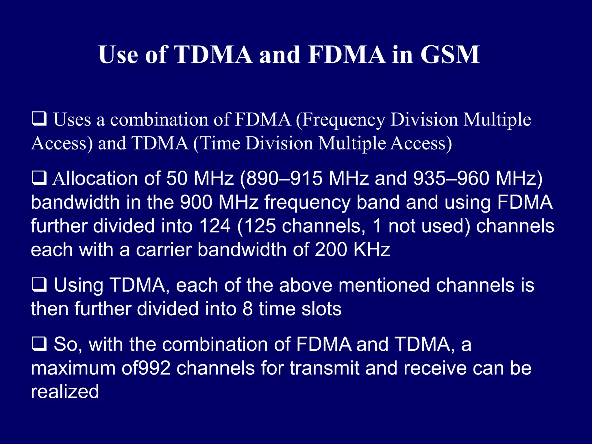 Use of TDMA and FDMA in GSM

 Uses a combination of FDMA (Frequency Division Multiple
Access) and TDMA (Time Division Multiple Access)
 Allocation of 50 MHz (890–915 MHz and 935–960 MHz)
bandwidth in the 900 MHz frequency band and using FDMA
further divided into 124 (125 channels, 1 not used) channels
each with a carrier bandwidth of 200 KHz
 Using TDMA, each of the above mentioned channels is
then further divided into 8 time slots
 So, with the combination of FDMA and TDMA, a
maximum of992 channels for transmit and receive can be
realized
 