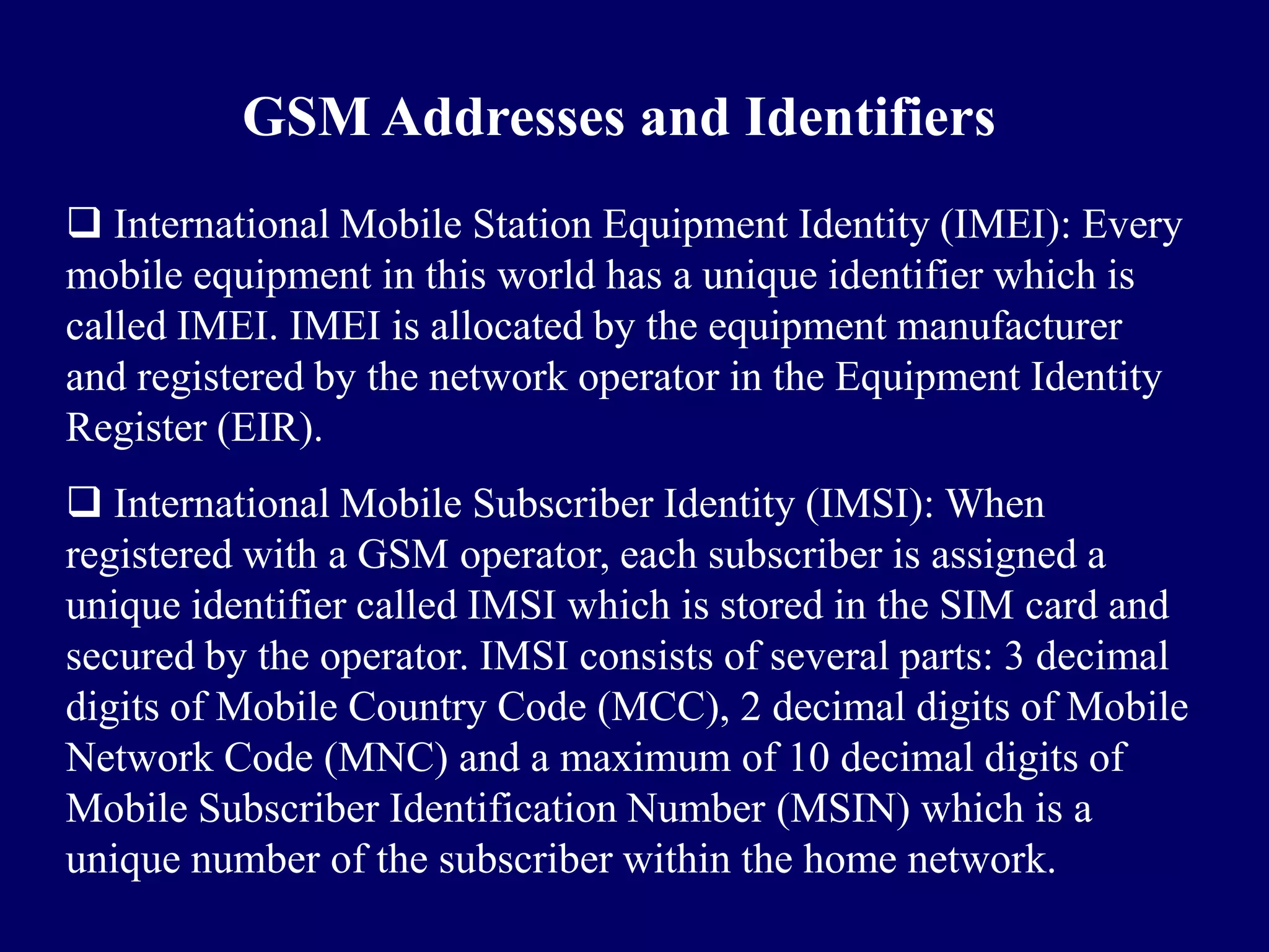 GSM Addresses and Identifiers
 International Mobile Station Equipment Identity (IMEI): Every
mobile equipment in this world has a unique identifier which is
called IMEI. IMEI is allocated by the equipment manufacturer
and registered by the network operator in the Equipment Identity
Register (EIR).
 International Mobile Subscriber Identity (IMSI): When
registered with a GSM operator, each subscriber is assigned a
unique identifier called IMSI which is stored in the SIM card and
secured by the operator. IMSI consists of several parts: 3 decimal
digits of Mobile Country Code (MCC), 2 decimal digits of Mobile
Network Code (MNC) and a maximum of 10 decimal digits of
Mobile Subscriber Identification Number (MSIN) which is a
unique number of the subscriber within the home network.
 