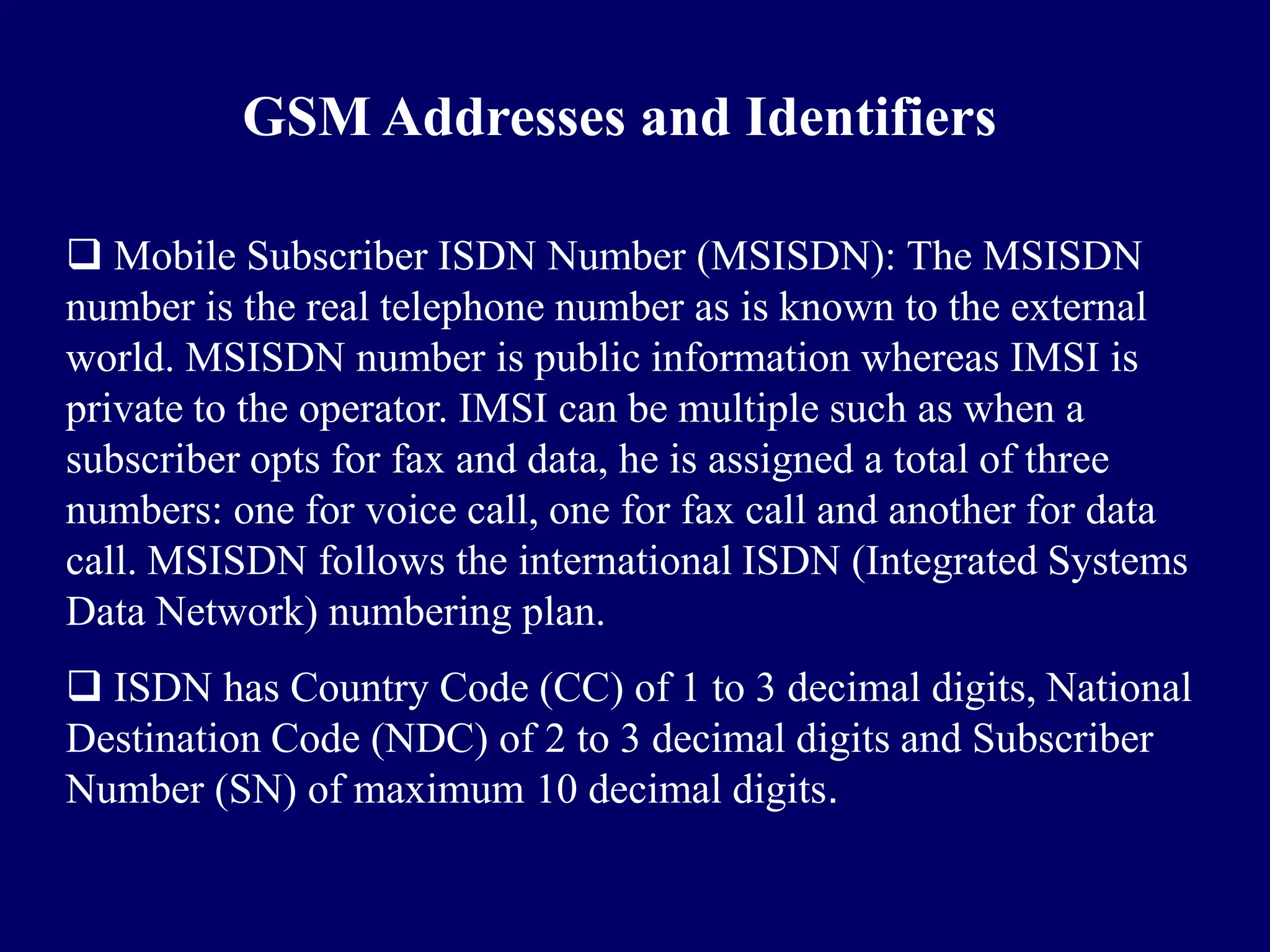 GSM Addresses and Identifiers

 Mobile Subscriber ISDN Number (MSISDN): The MSISDN
number is the real telephone number as is known to the external
world. MSISDN number is public information whereas IMSI is
private to the operator. IMSI can be multiple such as when a
subscriber opts for fax and data, he is assigned a total of three
numbers: one for voice call, one for fax call and another for data
call. MSISDN follows the international ISDN (Integrated Systems
Data Network) numbering plan.
 ISDN has Country Code (CC) of 1 to 3 decimal digits, National
Destination Code (NDC) of 2 to 3 decimal digits and Subscriber
Number (SN) of maximum 10 decimal digits.
 