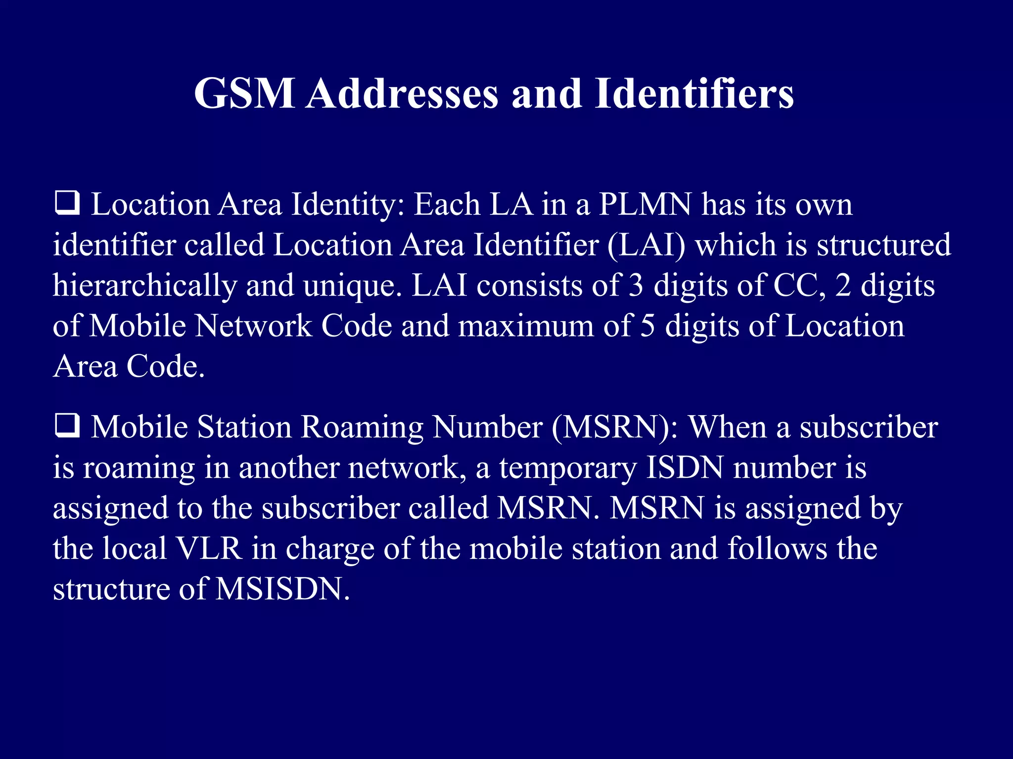 GSM Addresses and Identifiers

 Location Area Identity: Each LA in a PLMN has its own
identifier called Location Area Identifier (LAI) which is structured
hierarchically and unique. LAI consists of 3 digits of CC, 2 digits
of Mobile Network Code and maximum of 5 digits of Location
Area Code.
 Mobile Station Roaming Number (MSRN): When a subscriber
is roaming in another network, a temporary ISDN number is
assigned to the subscriber called MSRN. MSRN is assigned by
the local VLR in charge of the mobile station and follows the
structure of MSISDN.
 