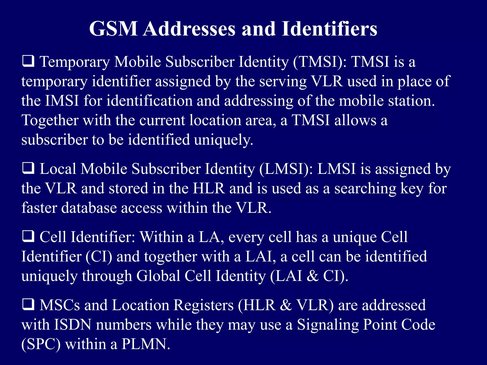 GSM Addresses and Identifiers
 Temporary Mobile Subscriber Identity (TMSI): TMSI is a
temporary identifier assigned by the serving VLR used in place of
the IMSI for identification and addressing of the mobile station.
Together with the current location area, a TMSI allows a
subscriber to be identified uniquely.
 Local Mobile Subscriber Identity (LMSI): LMSI is assigned by
the VLR and stored in the HLR and is used as a searching key for
faster database access within the VLR.
 Cell Identifier: Within a LA, every cell has a unique Cell
Identifier (CI) and together with a LAI, a cell can be identified
uniquely through Global Cell Identity (LAI & CI).
 MSCs and Location Registers (HLR & VLR) are addressed
with ISDN numbers while they may use a Signaling Point Code
(SPC) within a PLMN.
 