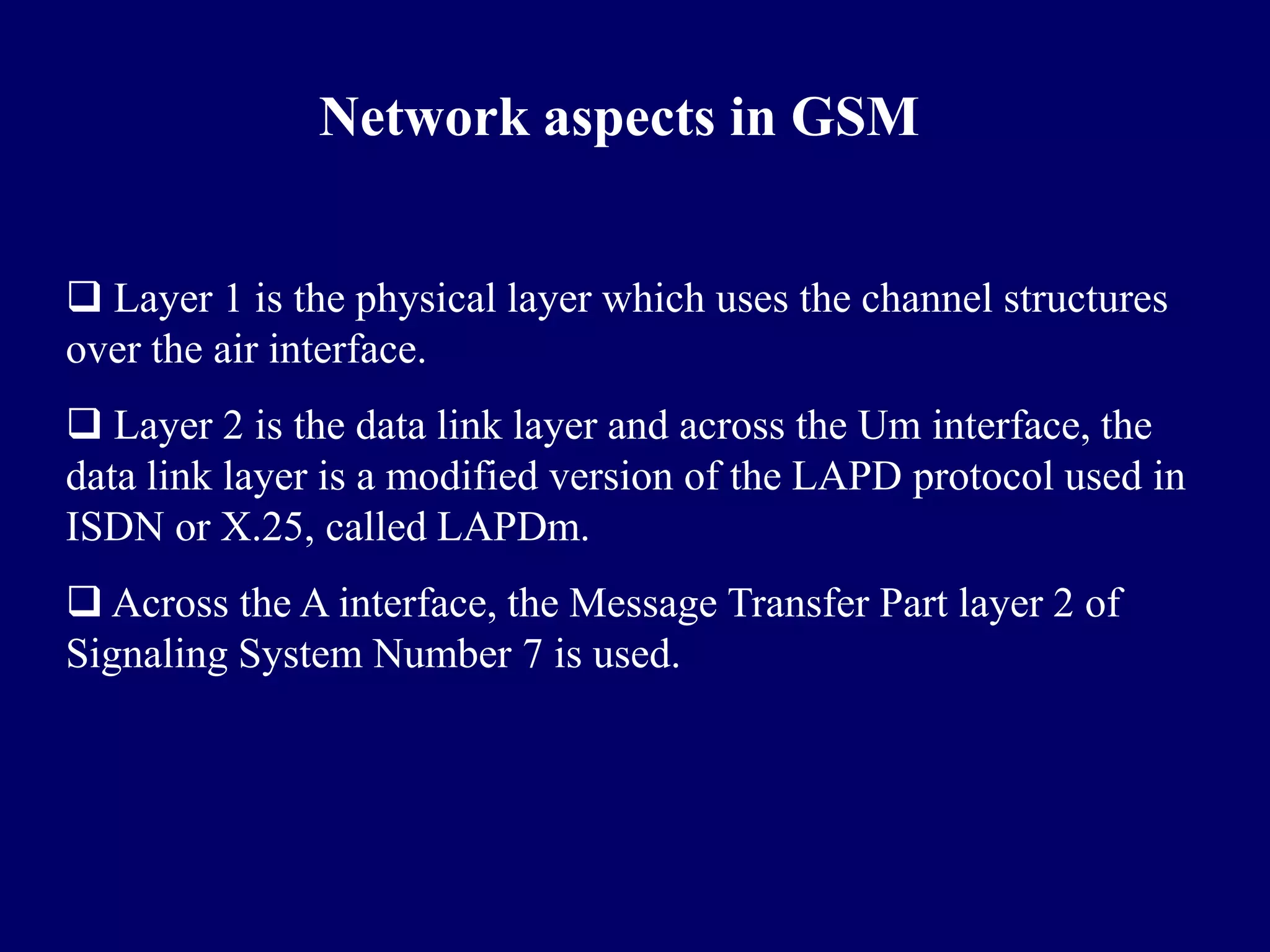 Network aspects in GSM


 Layer 1 is the physical layer which uses the channel structures
over the air interface.
 Layer 2 is the data link layer and across the Um interface, the
data link layer is a modified version of the LAPD protocol used in
ISDN or X.25, called LAPDm.
 Across the A interface, the Message Transfer Part layer 2 of
Signaling System Number 7 is used.
 