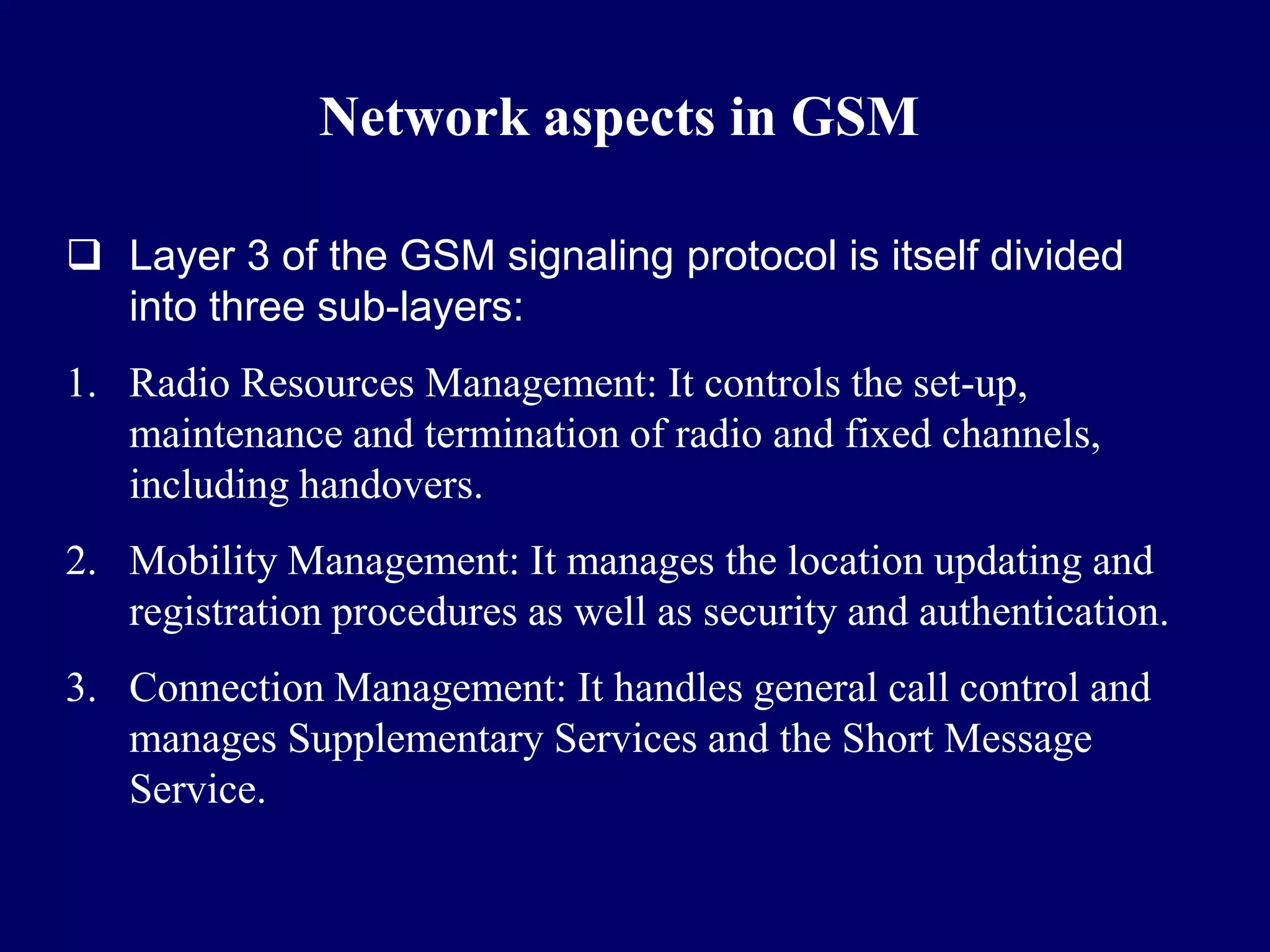 Network aspects in GSM

 Layer 3 of the GSM signaling protocol is itself divided
  into three sub-layers:
1. Radio Resources Management: It controls the set-up,
   maintenance and termination of radio and fixed channels,
   including handovers.
2. Mobility Management: It manages the location updating and
   registration procedures as well as security and authentication.
3. Connection Management: It handles general call control and
   manages Supplementary Services and the Short Message
   Service.
 