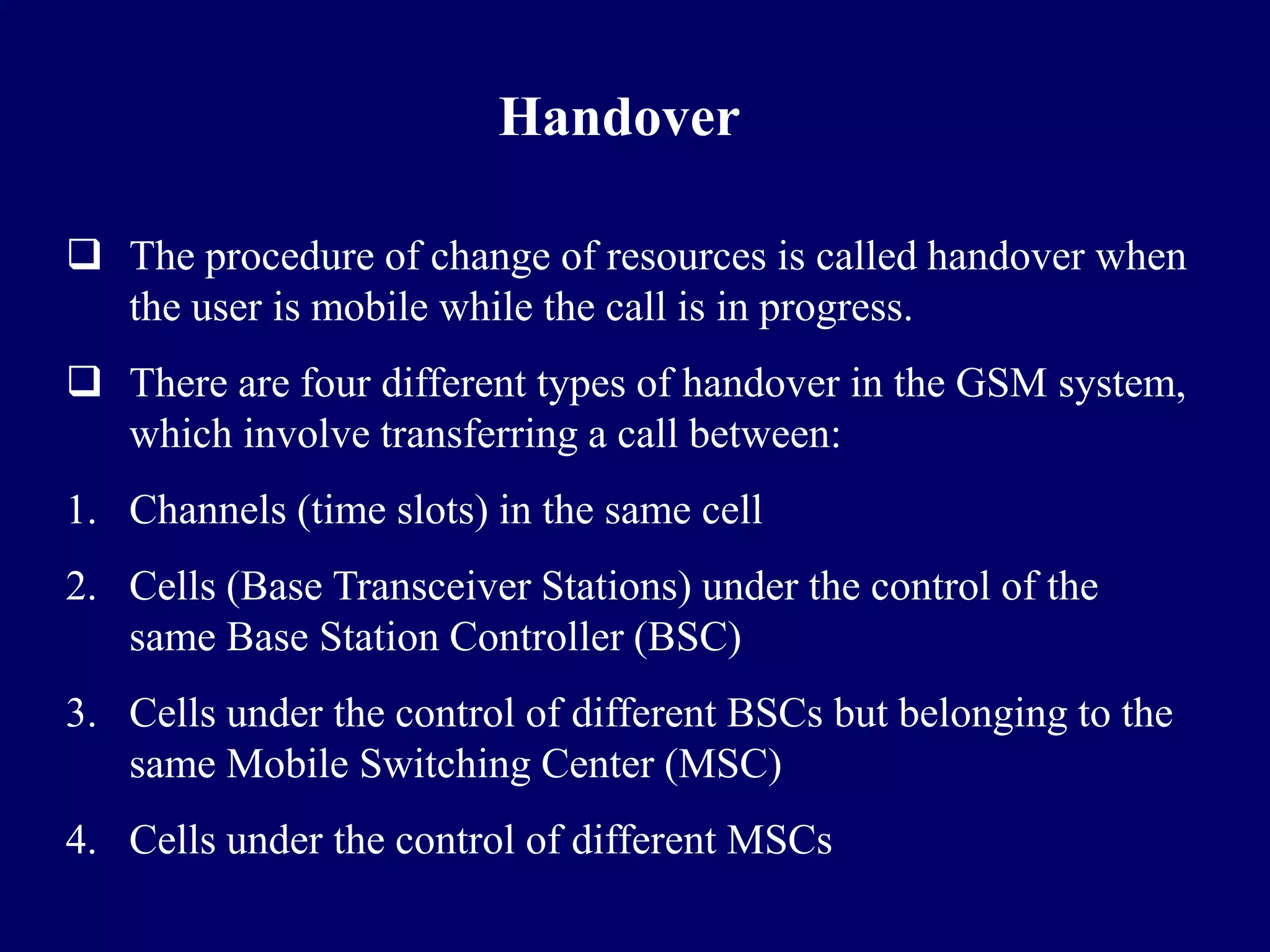 Handover

 The procedure of change of resources is called handover when
  the user is mobile while the call is in progress.
 There are four different types of handover in the GSM system,
  which involve transferring a call between:
1. Channels (time slots) in the same cell
2. Cells (Base Transceiver Stations) under the control of the
   same Base Station Controller (BSC)
3. Cells under the control of different BSCs but belonging to the
   same Mobile Switching Center (MSC)
4. Cells under the control of different MSCs
 