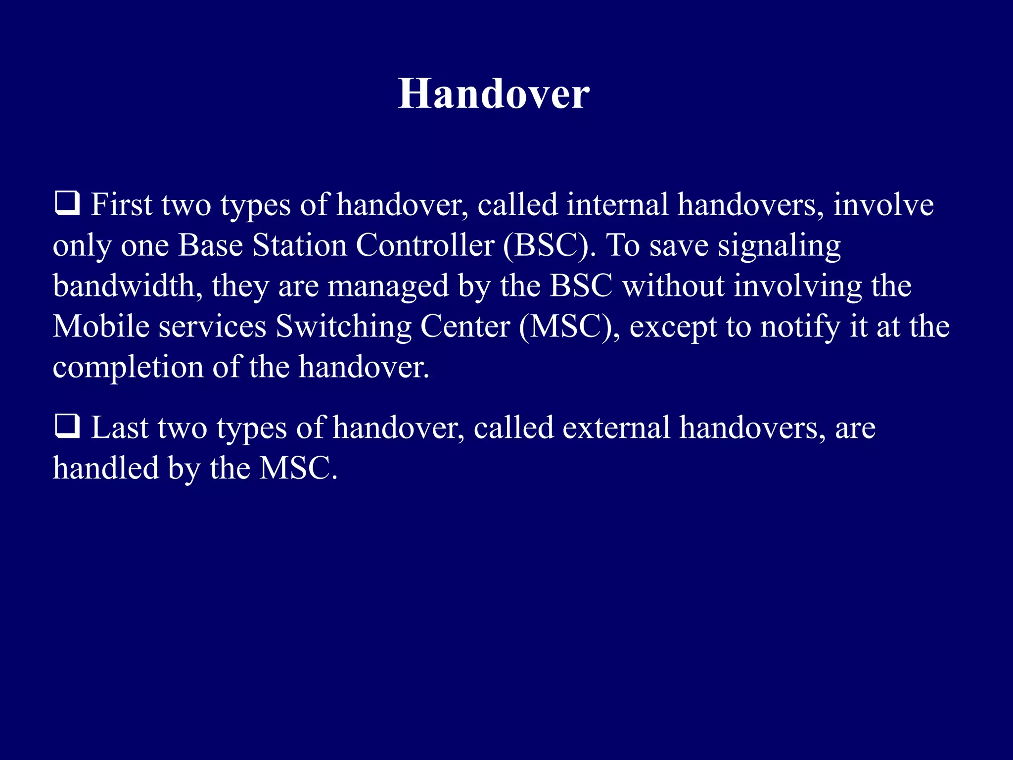 Handover

 First two types of handover, called internal handovers, involve
only one Base Station Controller (BSC). To save signaling
bandwidth, they are managed by the BSC without involving the
Mobile services Switching Center (MSC), except to notify it at the
completion of the handover.
 Last two types of handover, called external handovers, are
handled by the MSC.
 