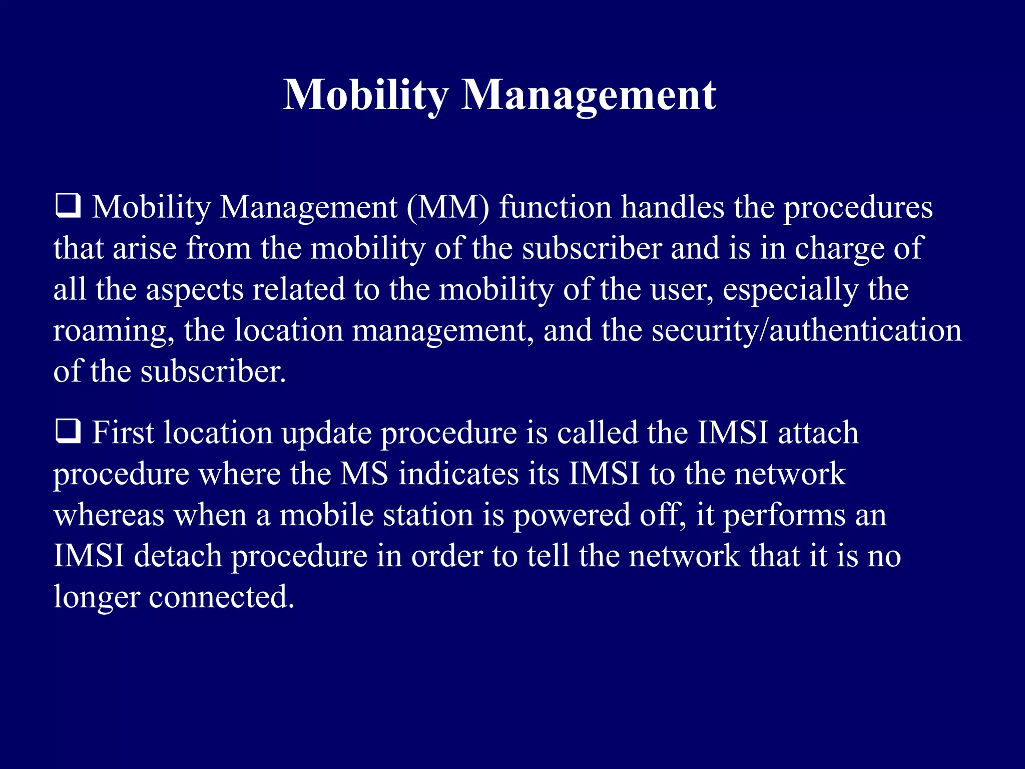 Mobility Management

 Mobility Management (MM) function handles the procedures
that arise from the mobility of the subscriber and is in charge of
all the aspects related to the mobility of the user, especially the
roaming, the location management, and the security/authentication
of the subscriber.
 First location update procedure is called the IMSI attach
procedure where the MS indicates its IMSI to the network
whereas when a mobile station is powered off, it performs an
IMSI detach procedure in order to tell the network that it is no
longer connected.
 