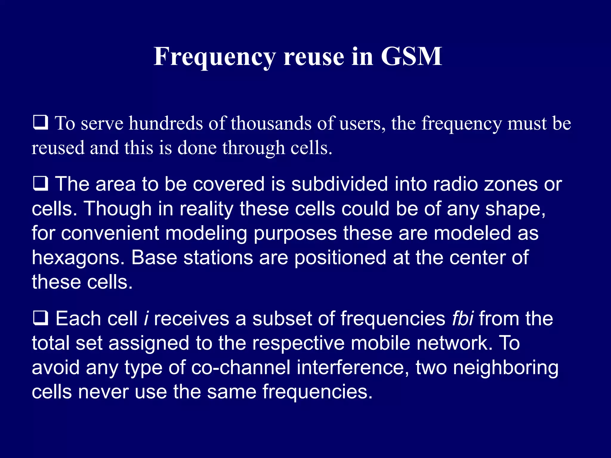 Frequency reuse in GSM

 To serve hundreds of thousands of users, the frequency must be
reused and this is done through cells.
 The area to be covered is subdivided into radio zones or
cells. Though in reality these cells could be of any shape,
for convenient modeling purposes these are modeled as
hexagons. Base stations are positioned at the center of
these cells.
 Each cell i receives a subset of frequencies fbi from the
total set assigned to the respective mobile network. To
avoid any type of co-channel interference, two neighboring
cells never use the same frequencies.
 