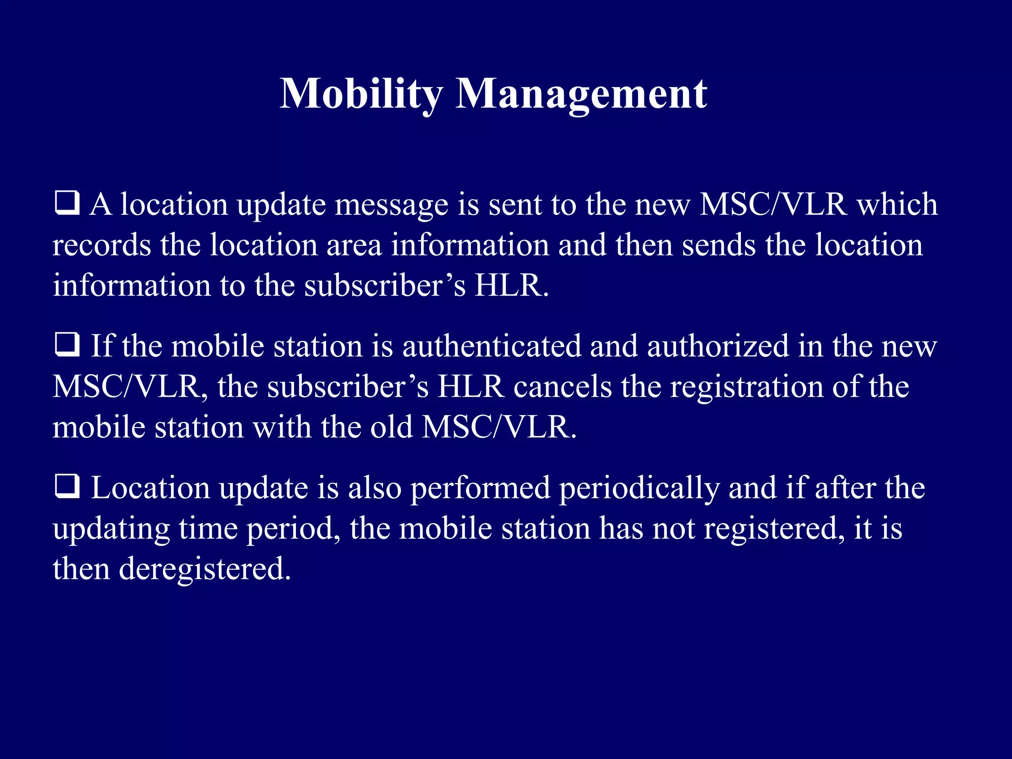 Mobility Management

 A location update message is sent to the new MSC/VLR which
records the location area information and then sends the location
information to the subscriber’s HLR.
 If the mobile station is authenticated and authorized in the new
MSC/VLR, the subscriber’s HLR cancels the registration of the
mobile station with the old MSC/VLR.
 Location update is also performed periodically and if after the
updating time period, the mobile station has not registered, it is
then deregistered.
 