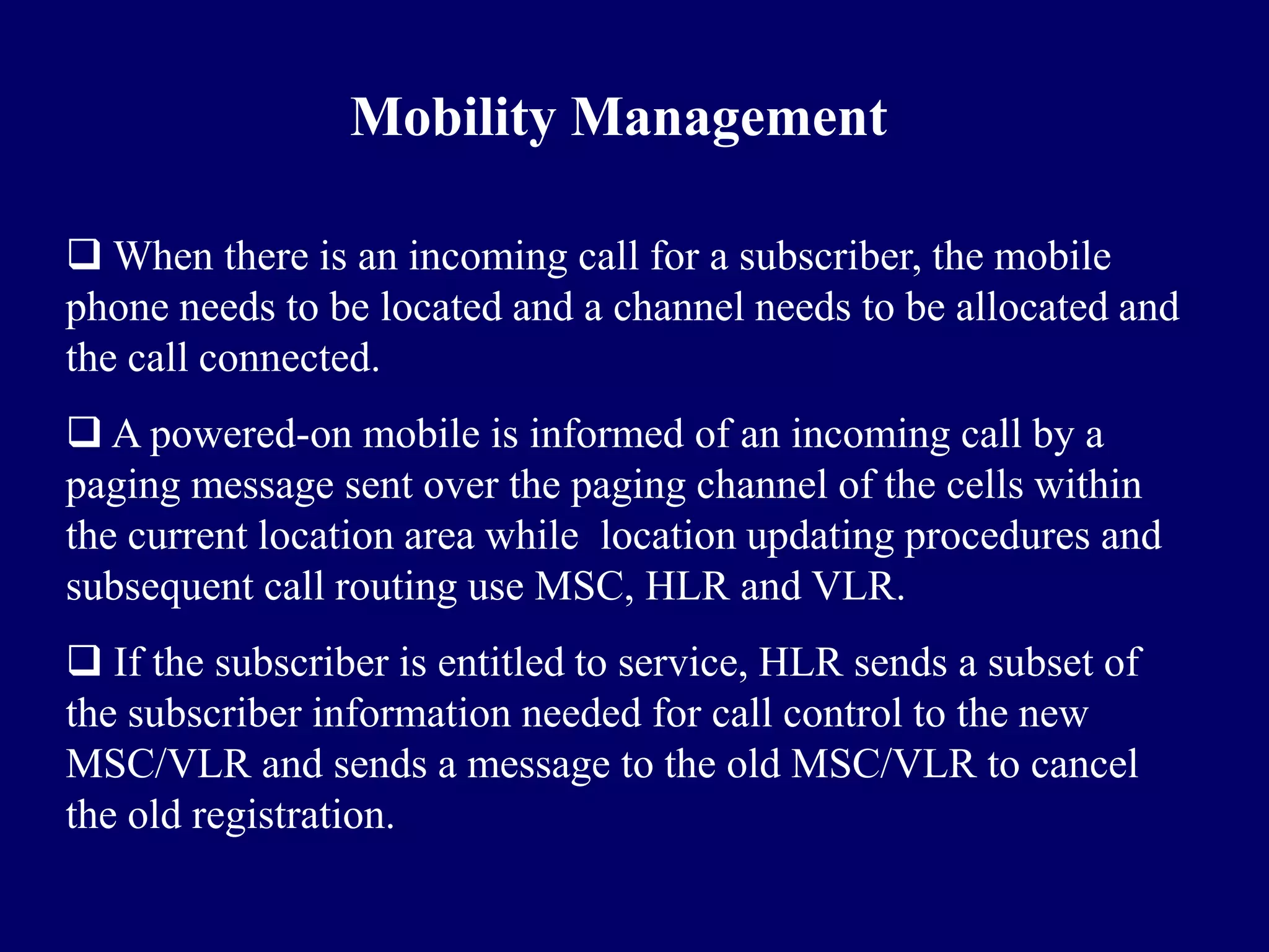 Mobility Management

 When there is an incoming call for a subscriber, the mobile
phone needs to be located and a channel needs to be allocated and
the call connected.
 A powered-on mobile is informed of an incoming call by a
paging message sent over the paging channel of the cells within
the current location area while location updating procedures and
subsequent call routing use MSC, HLR and VLR.
 If the subscriber is entitled to service, HLR sends a subset of
the subscriber information needed for call control to the new
MSC/VLR and sends a message to the old MSC/VLR to cancel
the old registration.
 