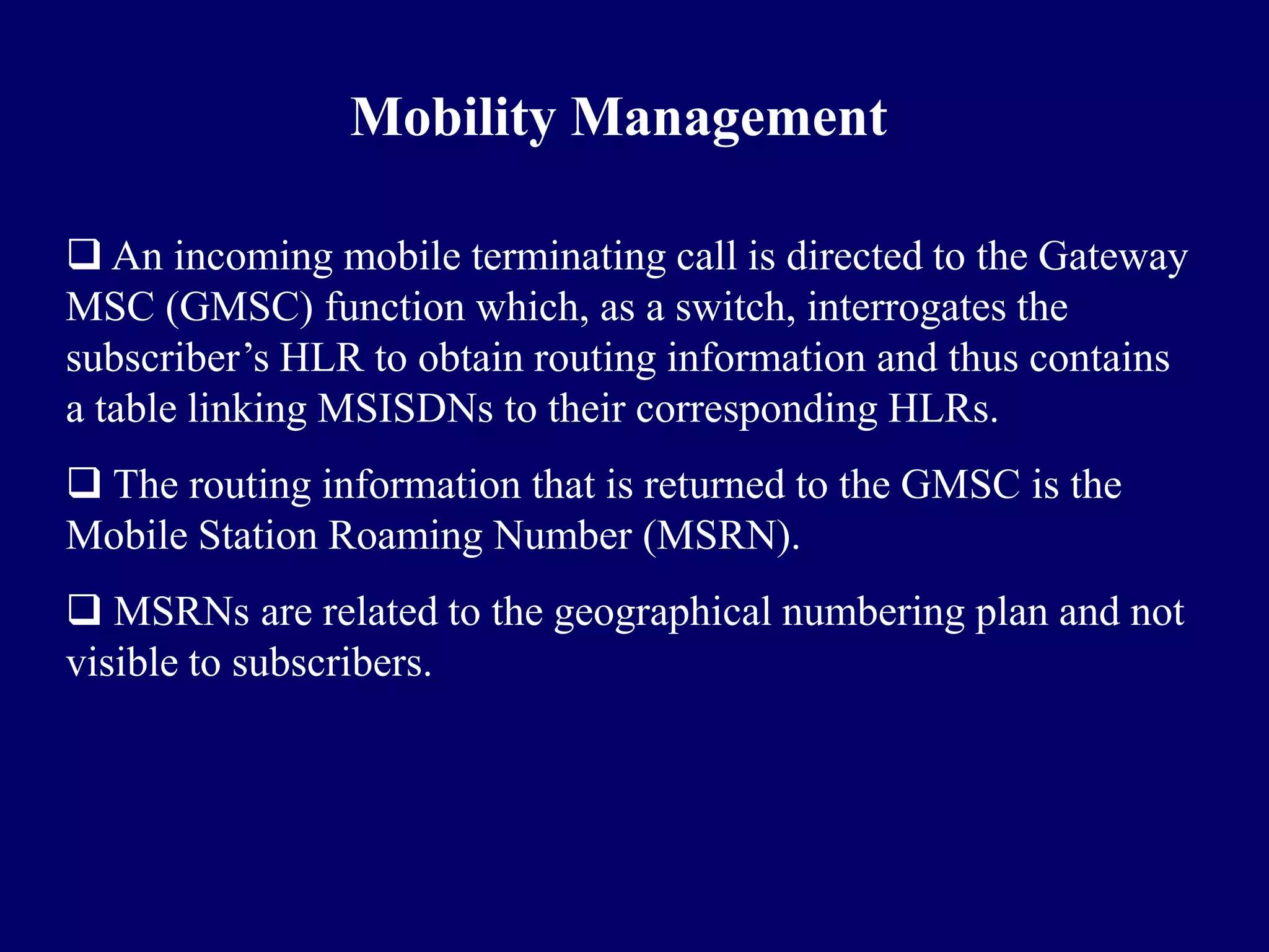 Mobility Management

 An incoming mobile terminating call is directed to the Gateway
MSC (GMSC) function which, as a switch, interrogates the
subscriber’s HLR to obtain routing information and thus contains
a table linking MSISDNs to their corresponding HLRs.
 The routing information that is returned to the GMSC is the
Mobile Station Roaming Number (MSRN).
 MSRNs are related to the geographical numbering plan and not
visible to subscribers.
 