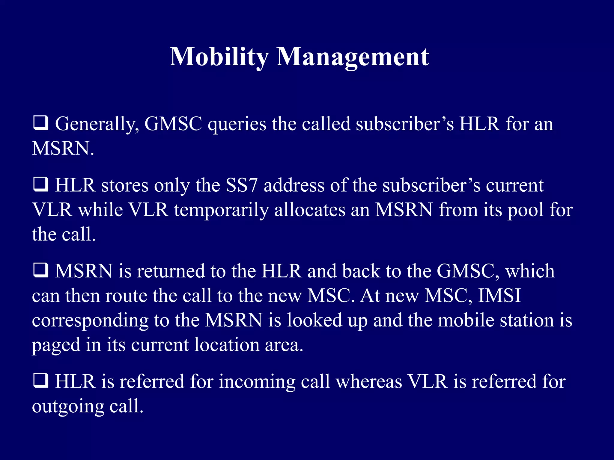 Mobility Management

 Generally, GMSC queries the called subscriber’s HLR for an
MSRN.
 HLR stores only the SS7 address of the subscriber’s current
VLR while VLR temporarily allocates an MSRN from its pool for
the call.
 MSRN is returned to the HLR and back to the GMSC, which
can then route the call to the new MSC. At new MSC, IMSI
corresponding to the MSRN is looked up and the mobile station is
paged in its current location area.
 HLR is referred for incoming call whereas VLR is referred for
outgoing call.
 
