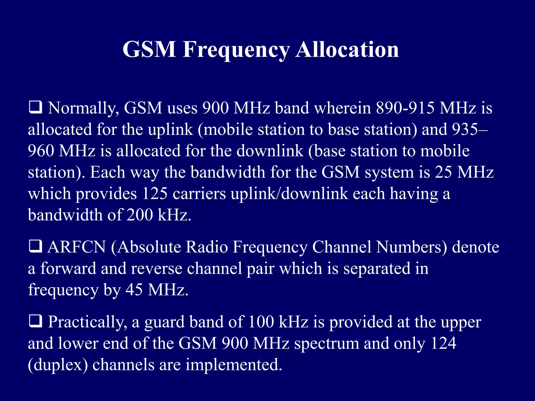 GSM Frequency Allocation

 Normally, GSM uses 900 MHz band wherein 890-915 MHz is
allocated for the uplink (mobile station to base station) and 935–
960 MHz is allocated for the downlink (base station to mobile
station). Each way the bandwidth for the GSM system is 25 MHz
which provides 125 carriers uplink/downlink each having a
bandwidth of 200 kHz.
 ARFCN (Absolute Radio Frequency Channel Numbers) denote
a forward and reverse channel pair which is separated in
frequency by 45 MHz.
 Practically, a guard band of 100 kHz is provided at the upper
and lower end of the GSM 900 MHz spectrum and only 124
(duplex) channels are implemented.
 