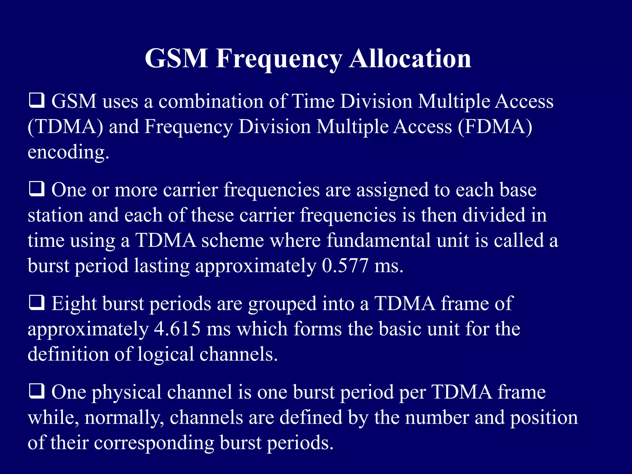 GSM Frequency Allocation
 GSM uses a combination of Time Division Multiple Access
(TDMA) and Frequency Division Multiple Access (FDMA)
encoding.
 One or more carrier frequencies are assigned to each base
station and each of these carrier frequencies is then divided in
time using a TDMA scheme where fundamental unit is called a
burst period lasting approximately 0.577 ms.
 Eight burst periods are grouped into a TDMA frame of
approximately 4.615 ms which forms the basic unit for the
definition of logical channels.
 One physical channel is one burst period per TDMA frame
while, normally, channels are defined by the number and position
of their corresponding burst periods.
 