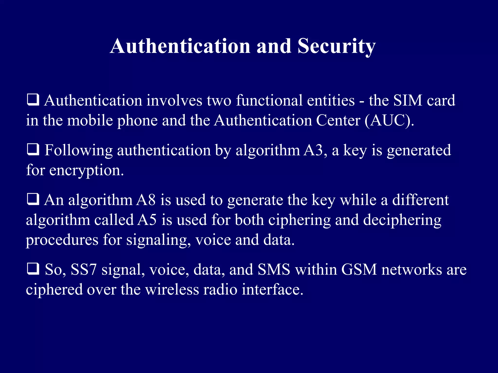 Authentication and Security

 Authentication involves two functional entities - the SIM card
in the mobile phone and the Authentication Center (AUC).
 Following authentication by algorithm A3, a key is generated
for encryption.
 An algorithm A8 is used to generate the key while a different
algorithm called A5 is used for both ciphering and deciphering
procedures for signaling, voice and data.
 So, SS7 signal, voice, data, and SMS within GSM networks are
ciphered over the wireless radio interface.
 
