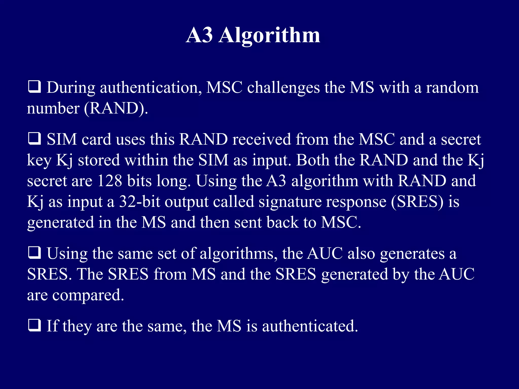 A3 Algorithm

 During authentication, MSC challenges the MS with a random
number (RAND).
 SIM card uses this RAND received from the MSC and a secret
key Kj stored within the SIM as input. Both the RAND and the Kj
secret are 128 bits long. Using the A3 algorithm with RAND and
Kj as input a 32-bit output called signature response (SRES) is
generated in the MS and then sent back to MSC.
 Using the same set of algorithms, the AUC also generates a
SRES. The SRES from MS and the SRES generated by the AUC
are compared.
 If they are the same, the MS is authenticated.
 