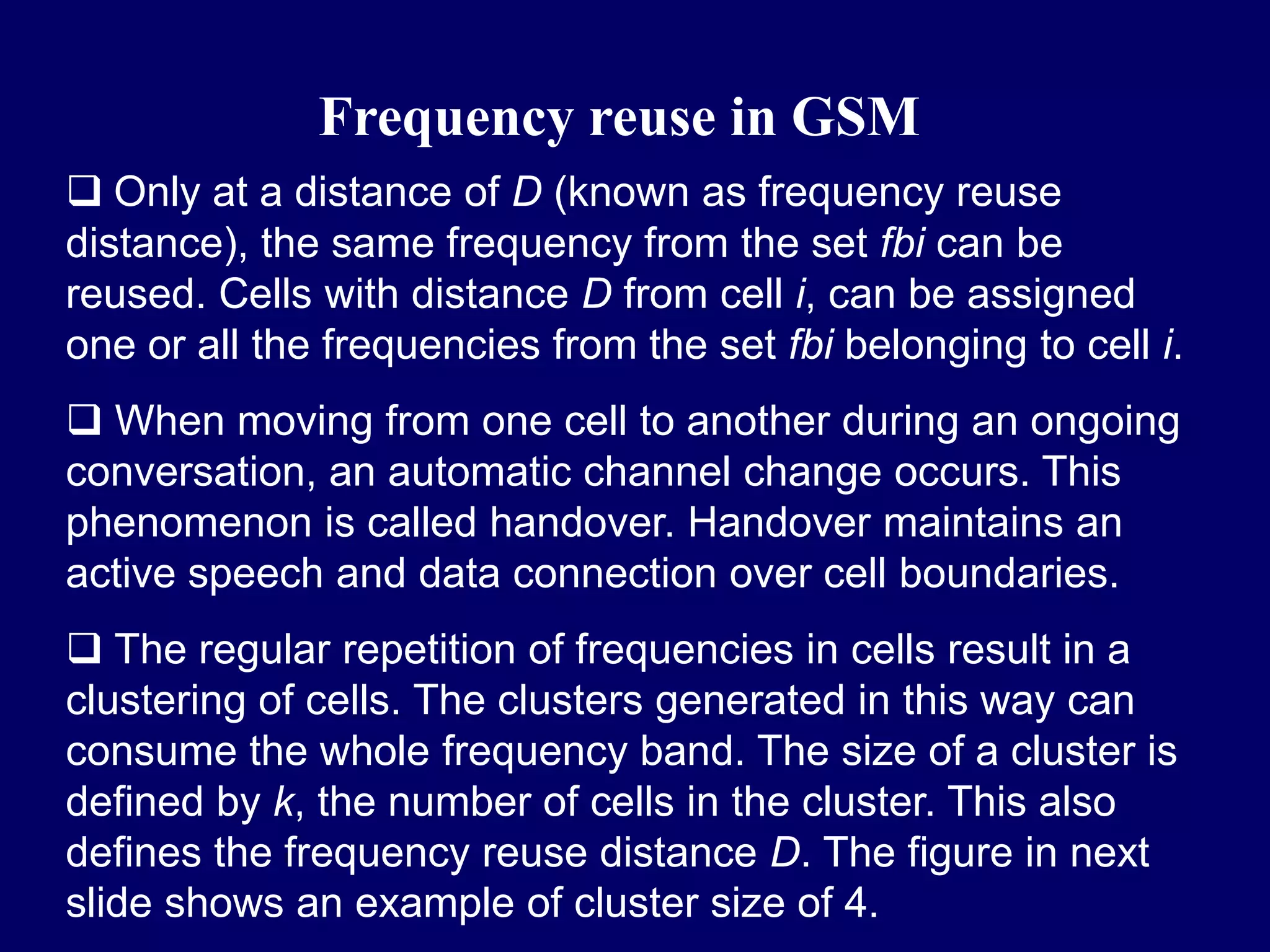 Frequency reuse in GSM
 Only at a distance of D (known as frequency reuse
distance), the same frequency from the set fbi can be
reused. Cells with distance D from cell i, can be assigned
one or all the frequencies from the set fbi belonging to cell i.
 When moving from one cell to another during an ongoing
conversation, an automatic channel change occurs. This
phenomenon is called handover. Handover maintains an
active speech and data connection over cell boundaries.
 The regular repetition of frequencies in cells result in a
clustering of cells. The clusters generated in this way can
consume the whole frequency band. The size of a cluster is
defined by k, the number of cells in the cluster. This also
defines the frequency reuse distance D. The figure in next
slide shows an example of cluster size of 4.
 