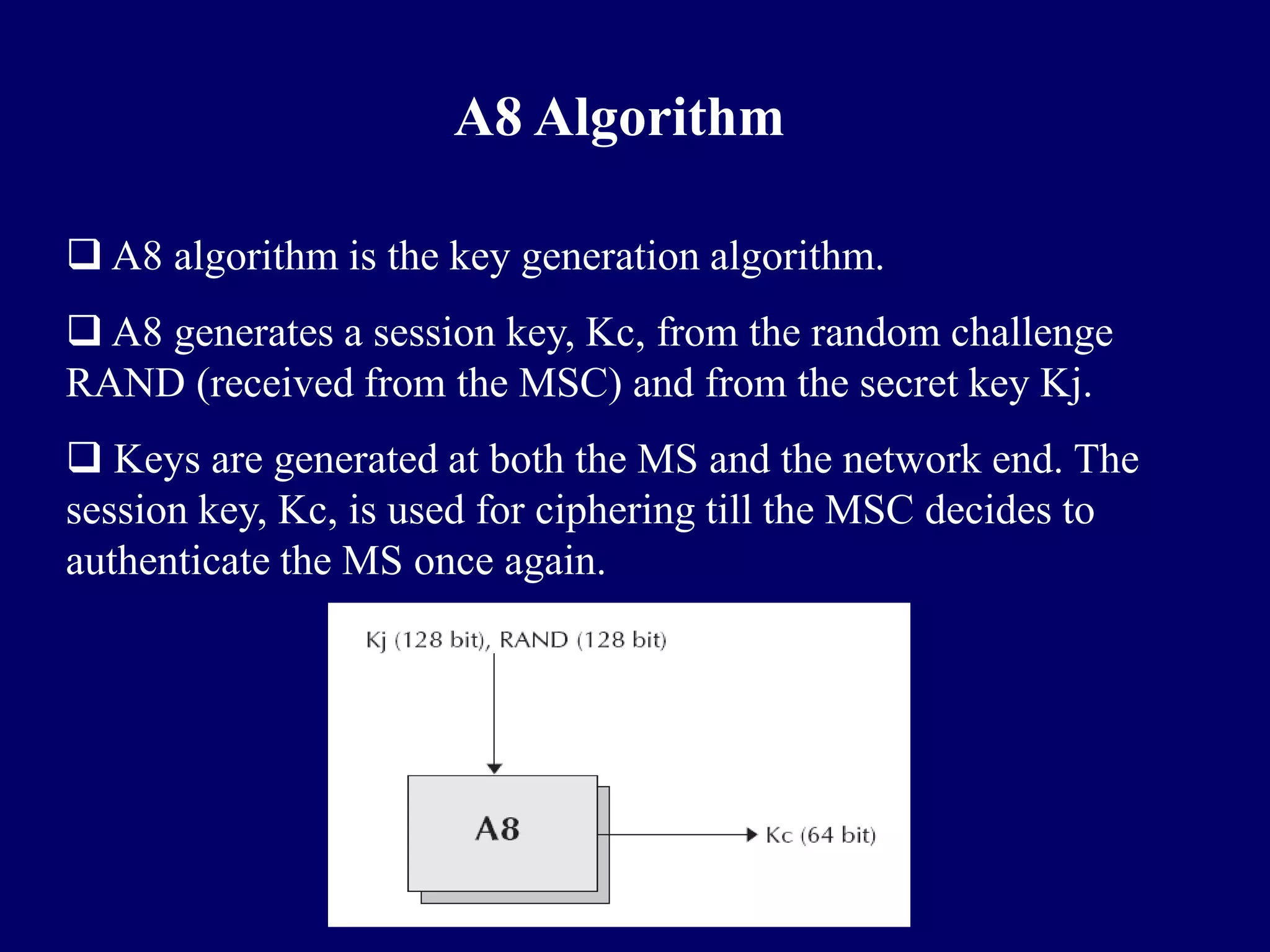 A8 Algorithm

 A8 algorithm is the key generation algorithm.
 A8 generates a session key, Kc, from the random challenge
RAND (received from the MSC) and from the secret key Kj.
 Keys are generated at both the MS and the network end. The
session key, Kc, is used for ciphering till the MSC decides to
authenticate the MS once again.
 