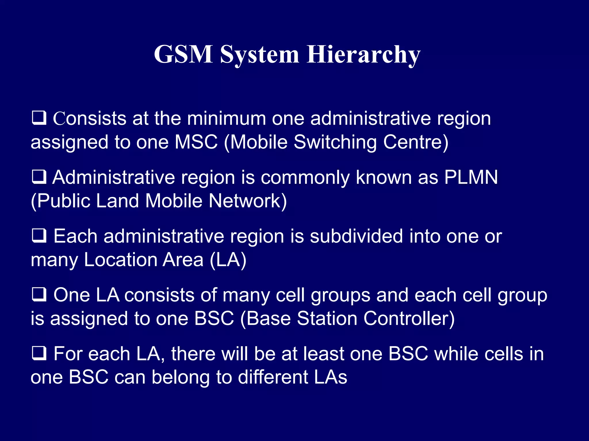 GSM System Hierarchy

 Consists at the minimum one administrative region
assigned to one MSC (Mobile Switching Centre)
 Administrative region is commonly known as PLMN
(Public Land Mobile Network)
 Each administrative region is subdivided into one or
many Location Area (LA)
 One LA consists of many cell groups and each cell group
is assigned to one BSC (Base Station Controller)
 For each LA, there will be at least one BSC while cells in
one BSC can belong to different LAs
 