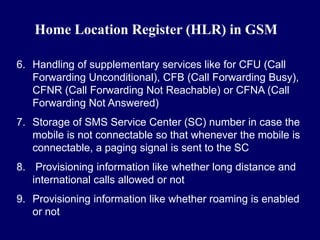 Home Location Register (HLR) in GSM

6. Handling of supplementary services like for CFU (Call
   Forwarding Unconditional), CFB (Call Forwarding Busy),
   CFNR (Call Forwarding Not Reachable) or CFNA (Call
   Forwarding Not Answered)
7. Storage of SMS Service Center (SC) number in case the
   mobile is not connectable so that whenever the mobile is
   connectable, a paging signal is sent to the SC
8. Provisioning information like whether long distance and
   international calls allowed or not
9. Provisioning information like whether roaming is enabled
   or not
 