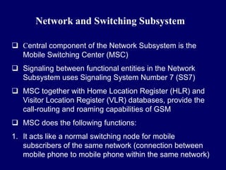 Network and Switching Subsystem

 Central component of the Network Subsystem is the
  Mobile Switching Center (MSC)
 Signaling between functional entities in the Network
  Subsystem uses Signaling System Number 7 (SS7)
 MSC together with Home Location Register (HLR) and
  Visitor Location Register (VLR) databases, provide the
  call-routing and roaming capabilities of GSM
 MSC does the following functions:
1. It acts like a normal switching node for mobile
   subscribers of the same network (connection between
   mobile phone to mobile phone within the same network)
 