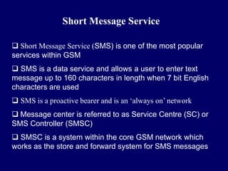 Short Message Service

 Short Message Service (SMS) is one of the most popular
services within GSM
 SMS is a data service and allows a user to enter text
message up to 160 characters in length when 7 bit English
characters are used
 SMS is a proactive bearer and is an ‘always on’ network
 Message center is referred to as Service Centre (SC) or
SMS Controller (SMSC)
 SMSC is a system within the core GSM network which
works as the store and forward system for SMS messages
 