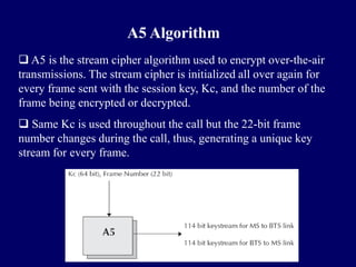 A5 Algorithm
 A5 is the stream cipher algorithm used to encrypt over-the-air
transmissions. The stream cipher is initialized all over again for
every frame sent with the session key, Kc, and the number of the
frame being encrypted or decrypted.
 Same Kc is used throughout the call but the 22-bit frame
number changes during the call, thus, generating a unique key
stream for every frame.
 