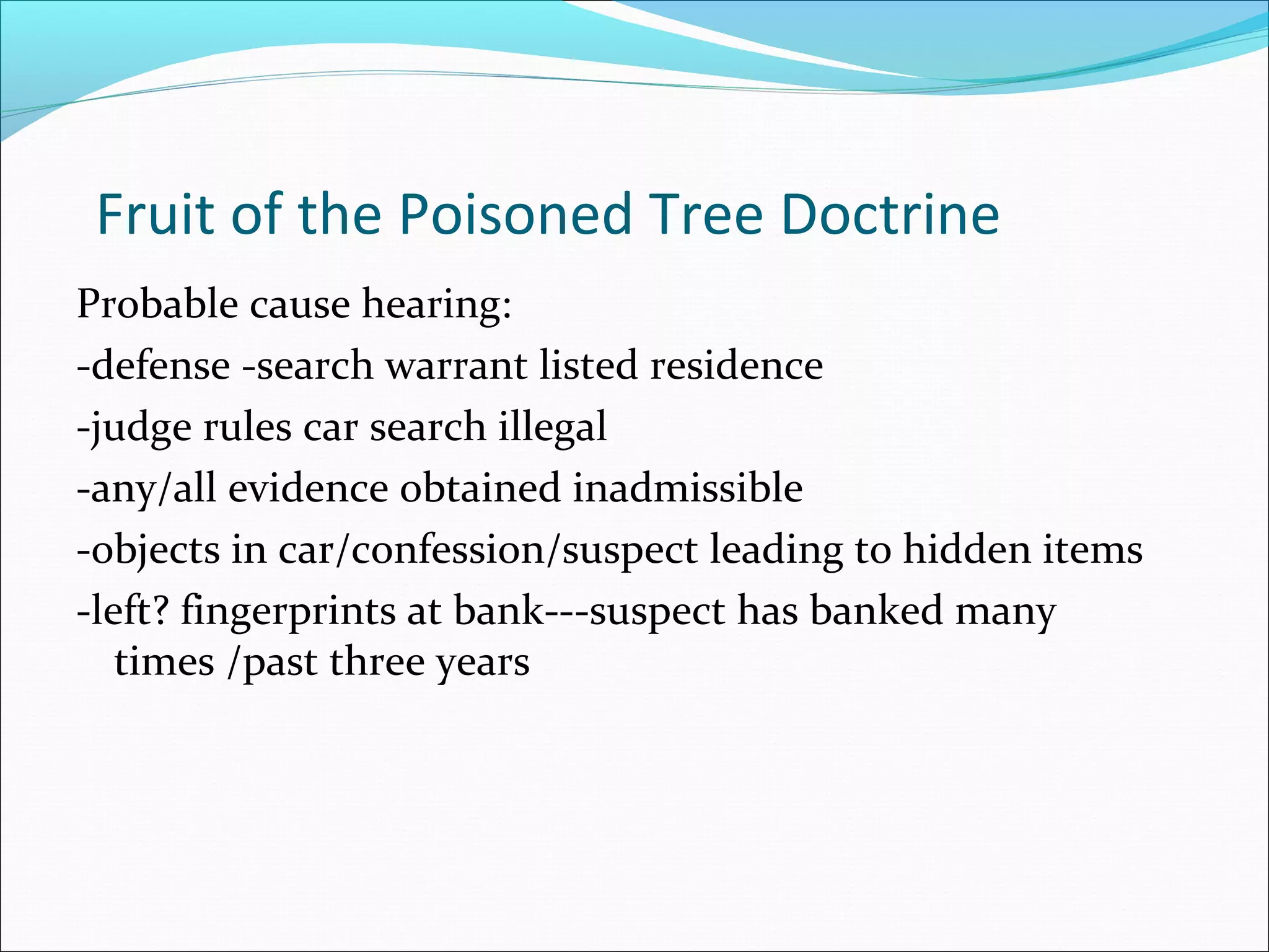 Fruit of the Poisoned Tree Doctrine
Probable cause hearing:
-defense -search warrant listed residence
-judge rules car search illegal
-any/all evidence obtained inadmissible
-objects in car/confession/suspect leading to hidden items
-left? fingerprints at bank---suspect has banked many
   times /past three years
 