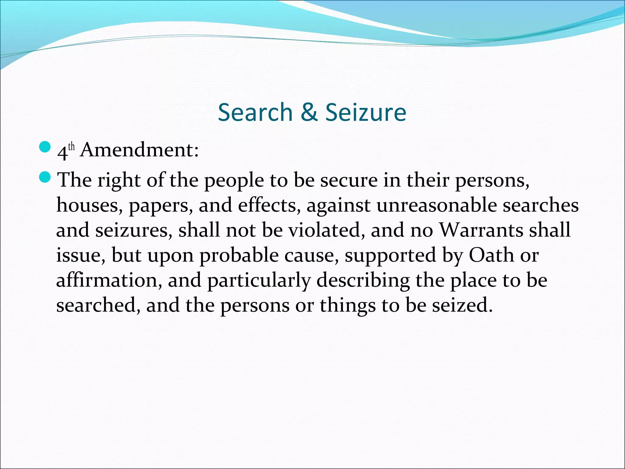Search & Seizure
4th Amendment:
The right of the people to be secure in their persons,
  houses, papers, and effects, against unreasonable searches
  and seizures, shall not be violated, and no Warrants shall
  issue, but upon probable cause, supported by Oath or
  affirmation, and particularly describing the place to be
  searched, and the persons or things to be seized.
 