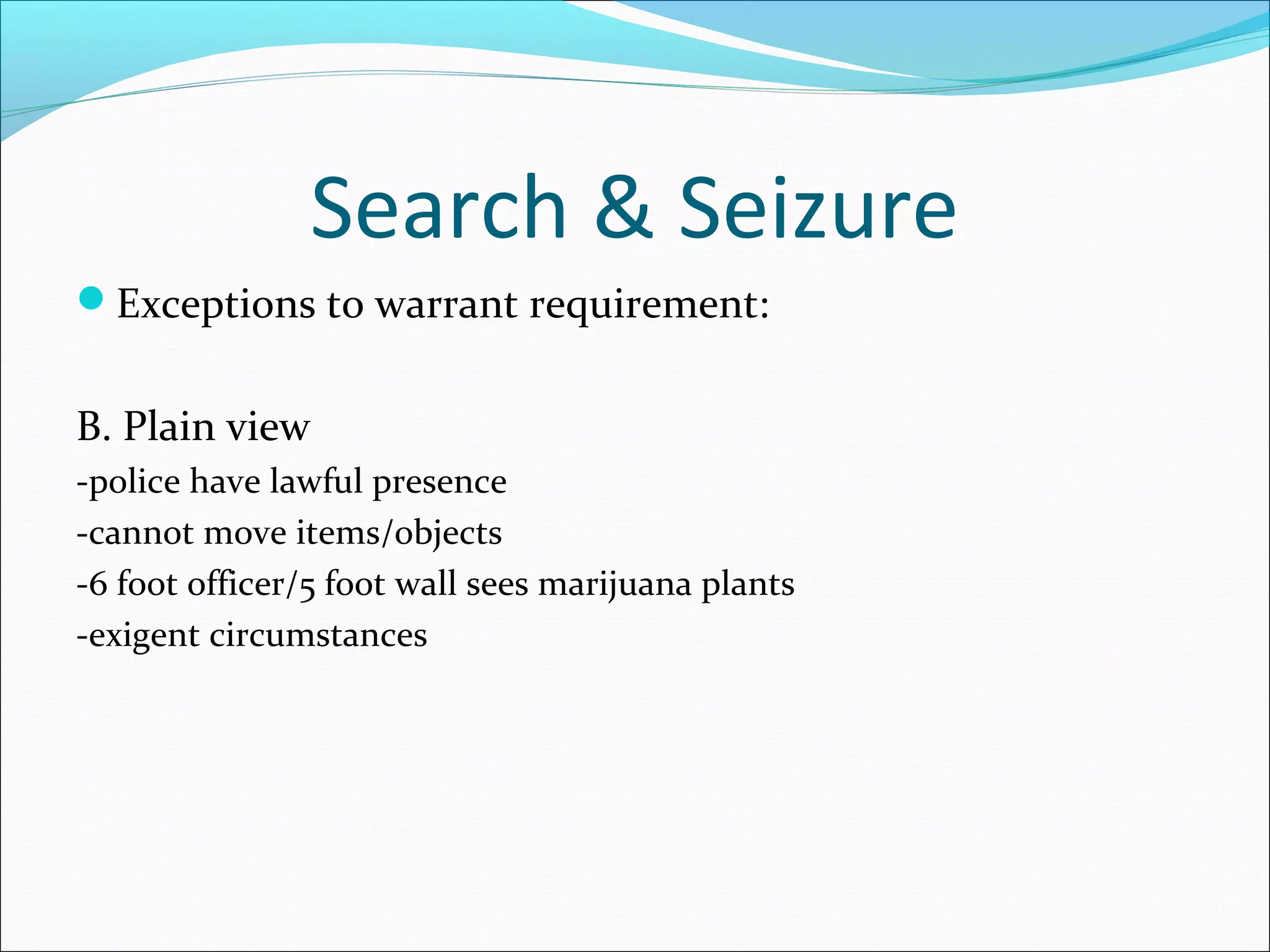 Search & Seizure
Exceptions to warrant requirement:


B. Plain view
-police have lawful presence
-cannot move items/objects
-6 foot officer/5 foot wall sees marijuana plants
-exigent circumstances
 