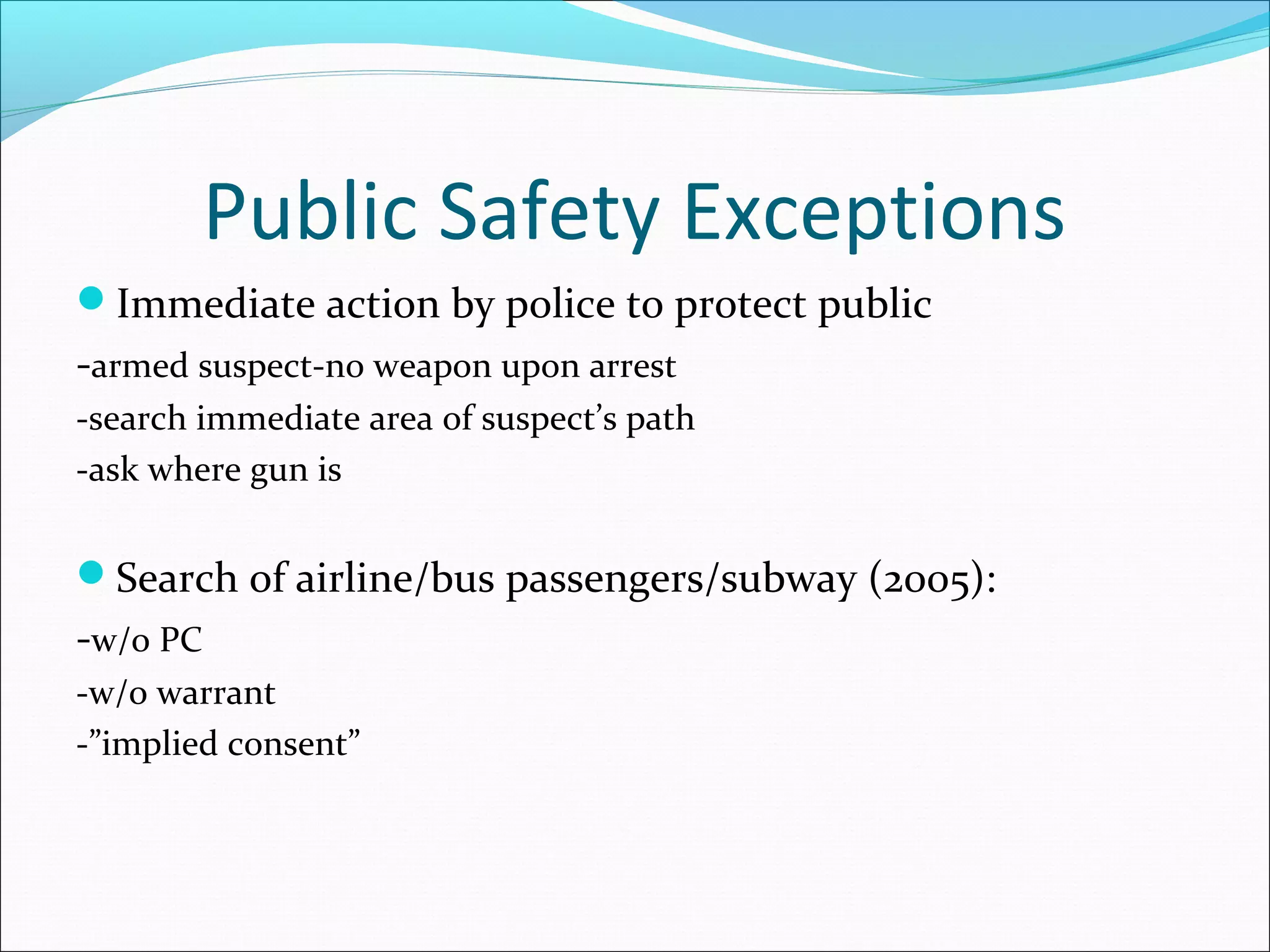 Public Safety Exceptions
Immediate action by police to protect public
-armed suspect-no weapon upon arrest
-search immediate area of suspect’s path
-ask where gun is


Search of airline/bus passengers/subway (2005):
-w/o PC
-w/o warrant
-”implied consent”
 