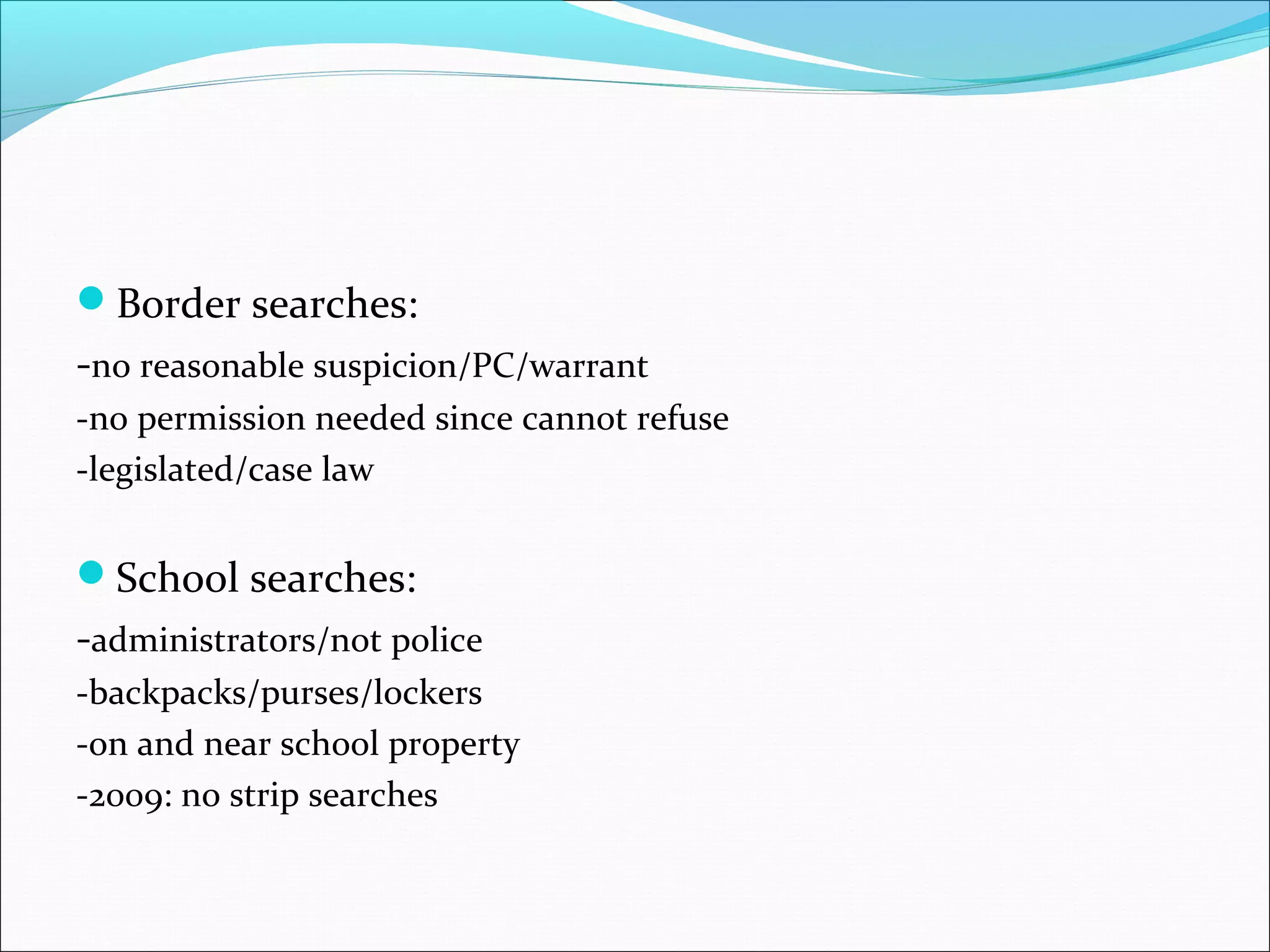Border searches:
-no reasonable suspicion/PC/warrant
-no permission needed since cannot refuse
-legislated/case law


School searches:
-administrators/not police
-backpacks/purses/lockers
-on and near school property
-2009: no strip searches
 
