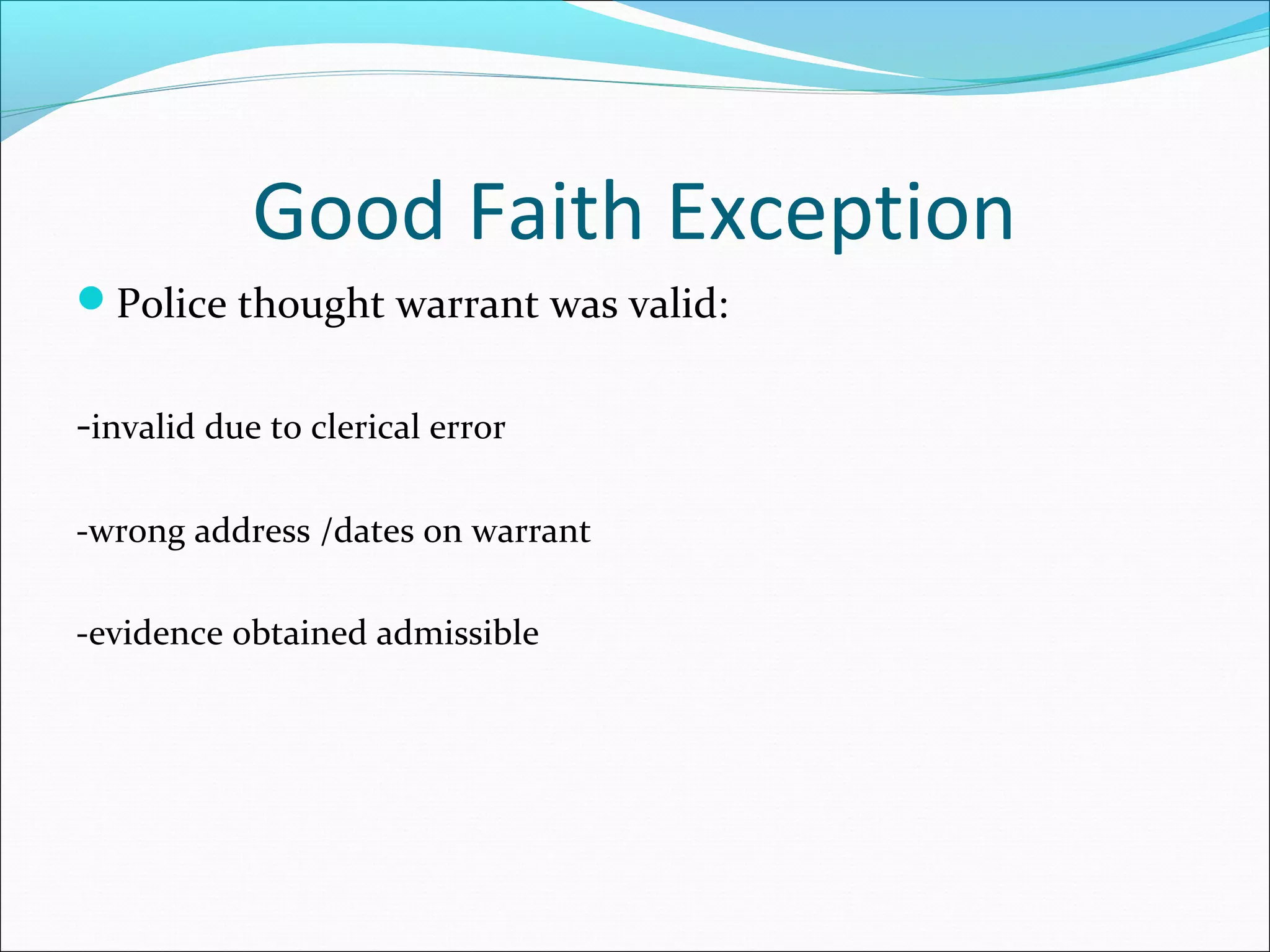 Good Faith Exception
Police thought warrant was valid:


-invalid due to clerical error

-wrong address /dates on warrant

-evidence obtained admissible
 