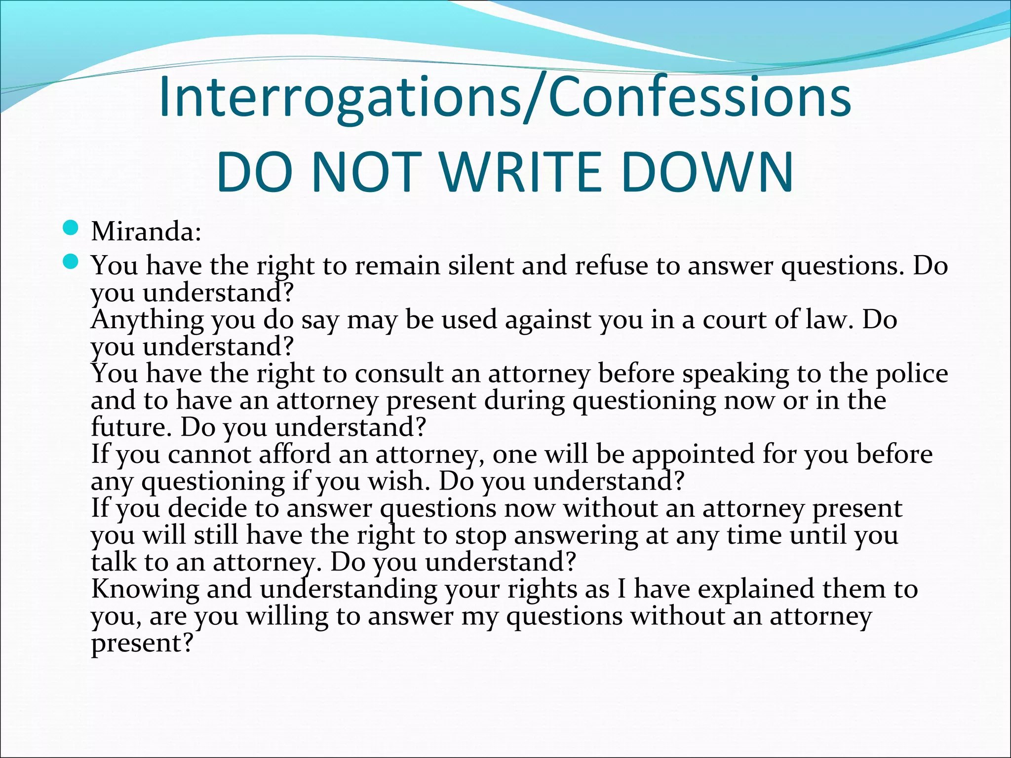 Interrogations/Confessions
         DO NOT WRITE DOWN
 Miranda:
 You have the right to remain silent and refuse to answer questions. Do
  you understand?
  Anything you do say may be used against you in a court of law. Do
  you understand?
  You have the right to consult an attorney before speaking to the police
  and to have an attorney present during questioning now or in the
  future. Do you understand?
  If you cannot afford an attorney, one will be appointed for you before
  any questioning if you wish. Do you understand?
  If you decide to answer questions now without an attorney present
  you will still have the right to stop answering at any time until you
  talk to an attorney. Do you understand?
  Knowing and understanding your rights as I have explained them to
  you, are you willing to answer my questions without an attorney
  present?
 