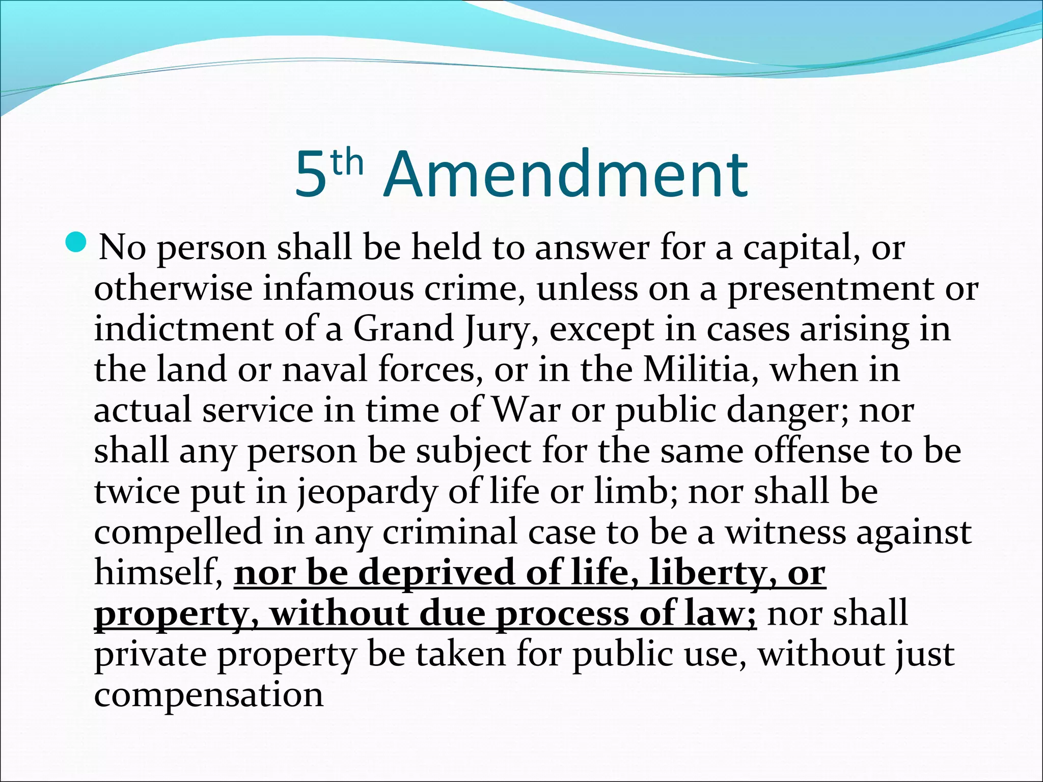 5th Amendment
No person shall be held to answer for a capital, or
 otherwise infamous crime, unless on a presentment or
 indictment of a Grand Jury, except in cases arising in
 the land or naval forces, or in the Militia, when in
 actual service in time of War or public danger; nor
 shall any person be subject for the same offense to be
 twice put in jeopardy of life or limb; nor shall be
 compelled in any criminal case to be a witness against
 himself, nor be deprived of life, liberty, or
 property, without due process of law; nor shall
 private property be taken for public use, without just
 compensation
 